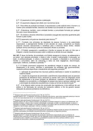 § 1º - O casamento é civil e gratuita a celebração.
§ 2º - O casamento religioso tem efeito civil, nos termos da lei.
§ 3º - Para efeito da proteção do Estado, é reconhecida a união estável entre o homem e a
mulher como entidade familiar, devendo a lei facilitar sua conversão em casamento.
§ 4º - Entende-se, também, como entidade familiar a comunidade formada por qualquer
dos pais e seus descendentes.
§ 5º - Os direitos e deveres referentes à sociedade conjugal são exercidos igualmente pelo
homem e pela mulher.
§ 6º O casamento civil pode ser dissolvido pelo divórcio.
637
§ 7º - Fundado nos princípios da dignidade da pessoa humana e da paternidade
responsável, o planejamento familiar é livre decisão do casal, competindo ao Estado
propiciar recursos educacionais e científicos para o exercício desse direito, vedada
qualquer forma coercitiva por parte de instituições oficiais ou privadas.
§ 8º - O Estado assegurará a assistência à família na pessoa de cada um dos que a
integram, criando mecanismos para coibir a violência no âmbito de suas relações.
Art. 227. É dever da família, da sociedade e do Estado assegurar à criança, ao adolescente e
ao jovem, com absoluta prioridade, o direito à vida, à saúde, à alimentação, à educação, ao
lazer, à profissionalização, à cultura, à dignidade, ao respeito, à liberdade e à convivência
familiar e comunitária, além de colocá-los a salvo de toda negligência, discriminação,
exploração, violência, crueldade e opressão.
638
§ 1º O Estado promoverá programas de assistência integral à saúde da criança, do
adolescente e do jovem, admitida a participação de entidades não governamentais,
mediante políticas específicas e obedecendo aos seguintes preceitos:
639
I - aplicação de percentual dos recursos públicos destinados à saúde na assistência
materno-infantil;
II - criação de programas de prevenção e atendimento especializado para as pessoas
portadoras de deficiência física, sensorial ou mental, bem como de integração social
do adolescente e do jovem portador de deficiência, mediante o treinamento para o
trabalho e a convivência, e a facilitação do acesso aos bens e serviços coletivos, com
a eliminação de obstáculos arquitetônicos e todas as formas de discriminação.
640
§ 2º - A lei disporá sobre normas de construção dos logradouros e dos edifícios de uso
público e de fabricação de veículos de transporte coletivo, a fim de garantir acesso
adequado às pessoas portadoras de deficiência.
637
Redação dada pela Emenda Constitucional nº 66, de 13.07.10
Redação anterior: § 6º - O casamento civil pode ser dissolvido pelo divórcio, após prévia separação judicial por mais de
um ano nos casos expressos em lei, ou comprovada separação de fato por mais de dois anos.
638
Redação dada pela Emenda Constitucional nº 65, de 13.07.10
Redação anterior: Art. 227. É dever da família, da sociedade e do Estado assegurar à criança e ao adolescente, com
absoluta prioridade, o direito à vida, à saúde, à alimentação, à educação, ao lazer, à profissionalização, à cultura, à
dignidade, ao respeito, à liberdade e à convivência familiar e comunitária, além de colocá-los a salvo de toda forma de
negligência, discriminação, exploração, violência, crueldade e opressão.
639
Redação dada pela Emenda Constitucional nº 65, de 13.07.10
Redação anterior: § 1º - O Estado promoverá programas de assistência integral à saúde da criança e do adolescente,
admitida a participação de entidades não governamentais e obedecendo os seguintes preceitos:
640
Redação dada pela Emenda Constitucional nº 65, de 13.07.10
Redação anterior: II - criação de programas de prevenção e atendimento especializado para os portadores de
deficiência física, sensorial ou mental, bem como de integração social do adolescente portador de deficiência, mediante
o treinamento para o trabalho e a convivência, e a facilitação do acesso aos bens e serviços coletivos, com a
eliminação de preconceitos e obstáculos arquitetônicos.
 