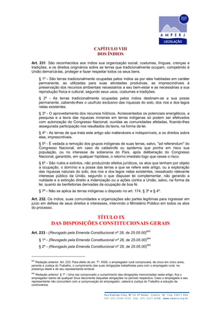 CAPÍTULO VIII
DOS ÍNDIOS
Art. 231. São reconhecidos aos índios sua organização social, costumes, línguas, crenças e
tradições, e os direitos originários sobre as terras que tradicionalmente ocupam, competindo à
União demarcá-las, proteger e fazer respeitar todos os seus bens.
§ 1º - São terras tradicionalmente ocupadas pelos índios as por eles habitadas em caráter
permanente, as utilizadas para suas atividades produtivas, as imprescindíveis à
preservação dos recursos ambientais necessários a seu bem-estar e as necessárias a sua
reprodução física e cultural, segundo seus usos, costumes e tradições.
§ 2º - As terras tradicionalmente ocupadas pelos índios destinam-se a sua posse
permanente, cabendo-lhes o usufruto exclusivo das riquezas do solo, dos rios e dos lagos
nelas existentes.
§ 3º - O aproveitamento dos recursos hídricos, Acrescentados os potenciais energéticos, a
pesquisa e a lavra das riquezas minerais em terras indígenas só podem ser efetivados
com autorização do Congresso Nacional, ouvidas as comunidades afetadas, ficando-lhes
assegurada participação nos resultados da lavra, na forma da lei.
§ 4º - As terras de que trata este artigo são inalienáveis e indisponíveis, e os direitos sobre
elas, imprescritíveis.
§ 5º - É vedada a remoção dos grupos indígenas de suas terras, salvo, "ad referendum" do
Congresso Nacional, em caso de catástrofe ou epidemia que ponha em risco sua
população, ou no interesse da soberania do País, após deliberação do Congresso
Nacional, garantido, em qualquer hipótese, o retorno imediato logo que cesse o risco.
§ 6º - São nulos e extintos, não produzindo efeitos jurídicos, os atos que tenham por objeto
a ocupação, o domínio e a posse das terras a que se refere este artigo, ou a exploração
das riquezas naturais do solo, dos rios e dos lagos nelas existentes, ressalvado relevante
interesse público da União, segundo o que dispuser lei complementar, não gerando a
nulidade e a extinção direito a indenização ou a ações contra a União, salvo, na forma da
lei, quanto às benfeitorias derivadas da ocupação de boa fé.
§ 7º - Não se aplica às terras indígenas o disposto no art. 174, § 3º e § 4º.
Art. 232. Os índios, suas comunidades e organizações são partes legítimas para ingressar em
juízo em defesa de seus direitos e interesses, intervindo o Ministério Público em todos os atos
do processo.
TÍTULO IX
DAS DISPOSIÇÕES CONSTITUCIONAIS GERAIS
Art. 233 - (Revogado pela Emenda Constitucional nº 28, de 25.05.00)
643
§ 1º - (Revogado pela Emenda Constitucional nº 28, de 25.05.00)
644
§ 2º - (Revogado pela Emenda Constitucional nº 28, de 25.05.00)
645
643
Redação anterior: Art. 233. Para efeito do art. 7º, XXIX, o empregador rural comprovará, de cinco em cinco anos,
perante a Justiça do Trabalho, o cumprimento das suas obrigações trabalhistas para com o empregado rural, na
presença deste e de seu representante sindical.
644
Redação anterior: § 1º - Uma vez comprovado o cumprimento das obrigações mencionadas neste artigo, fica o
empregador isento de qualquer ônus decorrente daquelas obrigações no período respectivo. Caso o empregado e seu
representante não concordem com a comprovação do empregador, caberá à Justiça do Trabalho a solução da
controvérsia.
 
