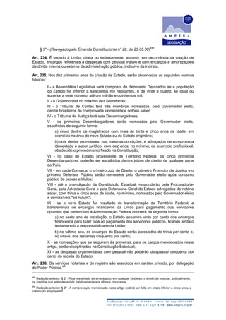 § 3º - (Revogado pela Emenda Constitucional nº 28, de 25.05.00)
646
Art. 234. É vedado à União, direta ou indiretamente, assumir, em decorrência da criação de
Estado, encargos referentes a despesas com pessoal inativo e com encargos e amortizações
da dívida interna ou externa da administração pública, inclusive da indireta.
Art. 235. Nos dez primeiros anos da criação de Estado, serão observadas as seguintes normas
básicas:
I - a Assembléia Legislativa será composta de dezessete Deputados se a população
do Estado for inferior a seiscentos mil habitantes, e de vinte e quatro, se igual ou
superior a esse número, até um milhão e quinhentos mil;
II - o Governo terá no máximo dez Secretarias;
III - o Tribunal de Contas terá três membros, nomeados, pelo Governador eleito,
dentre brasileiros de comprovada idoneidade e notório saber;
IV - o Tribunal de Justiça terá sete Desembargadores;
V - os primeiros Desembargadores serão nomeados pelo Governador eleito,
escolhidos da seguinte forma:
a) cinco dentre os magistrados com mais de trinta e cinco anos de idade, em
exercício na área do novo Estado ou do Estado originário;
b) dois dentre promotores, nas mesmas condições, e advogados de comprovada
idoneidade e saber jurídico, com dez anos, no mínimo, de exercício profissional,
obedecido o procedimento fixado na Constituição;
VI - no caso de Estado proveniente de Território Federal, os cinco primeiros
Desembargadores poderão ser escolhidos dentre juízes de direito de qualquer parte
do País;
VII - em cada Comarca, o primeiro Juiz de Direito, o primeiro Promotor de Justiça e o
primeiro Defensor Público serão nomeados pelo Governador eleito após concurso
público de provas e títulos;
VIII - até a promulgação da Constituição Estadual, responderão pela Procuradoria-
Geral, pela Advocacia-Geral e pela Defensoria-Geral do Estado advogados de notório
saber, com trinta e cinco anos de idade, no mínimo, nomeados pelo Governador eleito
e demissíveis "ad nutum";
IX - se o novo Estado for resultado de transformação de Território Federal, a
transferência de encargos financeiros da União para pagamento dos servidores
optantes que pertenciam à Administração Federal ocorrerá da seguinte forma:
a) no sexto ano de instalação, o Estado assumirá vinte por cento dos encargos
financeiros para fazer face ao pagamento dos servidores públicos, ficando ainda o
restante sob a responsabilidade da União;
b) no sétimo ano, os encargos do Estado serão acrescidos de trinta por cento e,
no oitavo, dos restantes cinquenta por cento;
X - as nomeações que se seguirem às primeiras, para os cargos mencionados neste
artigo, serão disciplinadas na Constituição Estadual;
XI - as despesas orçamentárias com pessoal não poderão ultrapassar cinquenta por
cento da receita do Estado.
Art. 236. Os serviços notariais e de registro são exercidos em caráter privado, por delegação
do Poder Público.
647
645
Redação anterior: § 2º - Fica ressalvado ao empregado, em qualquer hipótese, o direito de postular, judicialmente,
os créditos que entender existir, relativamente aos últimos cinco anos.
646
Redação anterior: § 3º - A comprovação mencionada neste artigo poderá ser feita em prazo inferior a cinco anos, a
critério do empregador.
 