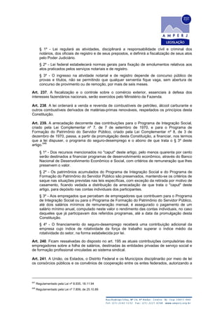 § 1º - Lei regulará as atividades, disciplinará a responsabilidade civil e criminal dos
notários, dos oficiais de registro e de seus prepostos, e definirá a fiscalização de seus atos
pelo Poder Judiciário.
§ 2º - Lei federal estabelecerá normas gerais para fixação de emolumentos relativos aos
atos praticados pelos serviços notariais e de registro.
§ 3º - O ingresso na atividade notarial e de registro depende de concurso público de
provas e títulos, não se permitindo que qualquer serventia fique vaga, sem abertura de
concurso de provimento ou de remoção, por mais de seis meses.
Art. 237. A fiscalização e o controle sobre o comércio exterior, essenciais à defesa dos
interesses fazendários nacionais, serão exercidos pelo Ministério da Fazenda.
Art. 238. A lei ordenará a venda e revenda de combustíveis de petróleo, álcool carburante e
outros combustíveis derivados de matérias-primas renováveis, respeitados os princípios desta
Constituição.
Art. 239. A arrecadação decorrente das contribuições para o Programa de Integração Social,
criado pela Lei Complementar nº 7, de 7 de setembro de 1970, e para o Programa de
Formação do Patrimônio do Servidor Público, criado pela Lei Complementar nº 8, de 3 de
dezembro de 1970, passa, a partir da promulgação desta Constituição, a financiar, nos termos
que a lei dispuser, o programa do seguro-desemprego e o abono de que trata o § 3º deste
artigo.
648
§ 1º - Dos recursos mencionados no "caput" deste artigo, pelo menos quarenta por cento
serão destinados a financiar programas de desenvolvimento econômico, através do Banco
Nacional de Desenvolvimento Econômico e Social, com critérios de remuneração que lhes
preservem o valor.
§ 2º - Os patrimônios acumulados do Programa de Integração Social e do Programa de
Formação do Patrimônio do Servidor Público são preservados, mantendo-se os critérios de
saque nas situações previstas nas leis específicas, com exceção da retirada por motivo de
casamento, ficando vedada a distribuição da arrecadação de que trata o "caput" deste
artigo, para depósito nas contas individuais dos participantes.
§ 3º - Aos empregados que percebam de empregadores que contribuem para o Programa
de Integração Social ou para o Programa de Formação do Patrimônio do Servidor Público,
até dois salários mínimos de remuneração mensal, é assegurado o pagamento de um
salário mínimo anual, computado neste valor o rendimento das contas individuais, no caso
daqueles que já participavam dos referidos programas, até a data da promulgação desta
Constituição.
§ 4º - O financiamento do seguro-desemprego receberá uma contribuição adicional da
empresa cujo índice de rotatividade da força de trabalho superar o índice médio da
rotatividade do setor, na forma estabelecida por lei.
Art. 240. Ficam ressalvadas do disposto no art. 195 as atuais contribuições compulsórias dos
empregadores sobre a folha de salários, destinadas às entidades privadas de serviço social e
de formação profissional vinculadas ao sistema sindical.
Art. 241. A União, os Estados, o Distrito Federal e os Municípios disciplinarão por meio de lei
os consórcios públicos e os convênios de cooperação entre os entes federados, autorizando a
647
Regulamentado pela Lei nº 8.935, 18.11.94
648
Regulamentado pela Lei nº 7.859, de 25.10.89
 