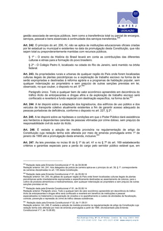 gestão associada de serviços públicos, bem como a transferência total ou parcial de encargos,
serviços, pessoal e bens essenciais à continuidade dos serviços transferidos.
649
Art. 242. O princípio do art. 206, IV, não se aplica às instituições educacionais oficiais criadas
por lei estadual ou municipal e existentes na data da promulgação desta Constituição, que não
sejam total ou preponderantemente mantidas com recursos públicos.
§ 1º - O ensino da História do Brasil levará em conta as contribuições das diferentes
culturas e etnias para a formação do povo brasileiro.
§ 2º - O Colégio Pedro II, localizado na cidade do Rio de Janeiro, será mantido na órbita
federal.
Art. 243. As propriedades rurais e urbanas de qualquer região do País onde forem localizadas
culturas ilegais de plantas psicotrópicas ou a exploração de trabalho escravo na forma da lei
serão expropriadas e destinadas à reforma agrária e a programas de habitação popular, sem
qualquer indenização ao proprietário e sem prejuízo de outras sanções previstas em lei,
observado, no que couber, o disposto no art. 5º.
650
Parágrafo único. Todo e qualquer bem de valor econômico apreendido em decorrência do
tráfico ilícito de entorpecentes e drogas afins e da exploração de trabalho escravo será
confiscado e reverterá a fundo especial com destinação específica, na forma da lei.
651
Art. 244. A lei disporá sobre a adaptação dos logradouros, dos edifícios de uso público e dos
veículos de transporte coletivo atualmente existentes a fim de garantir acesso adequado às
pessoas portadoras de deficiência, conforme o disposto no art. 227, § 2º.
Art. 245. A lei disporá sobre as hipóteses e condições em que o Poder Público dará assistência
aos herdeiros e dependentes carentes de pessoas vitimadas por crime doloso, sem prejuízo da
responsabilidade civil do autor do ilícito.
Art. 246. É vedada a adoção de medida provisória na regulamentação de artigo da
Constituição cuja redação tenha sido alterada por meio de emenda promulgada entre 1º de
janeiro de 1995 até a promulgação desta emenda, inclusive.
652
Art. 247. As leis previstas no inciso III do § 1º do art. 41 e no § 7º do art. 169 estabelecerão
critérios e garantias especiais para a perda do cargo pelo servidor público estável que, em
649
Redação dada pela Emenda Constitucional nº 19, de 04.06.98
Redação anterior: Art. 241. Aos delegados de polícia de carreira aplica-se o princípio do art. 39, § 1º, correspondente
às carreiras disciplinadas no art. 135 desta Constituição.
650
Redação dada pela Emenda Constitucional nº 81, de 05.06.14
Redação anterior: Art. 243. As glebas de qualquer região do País onde forem localizadas culturas ilegais de plantas
psicotrópicas serão imediatamente expropriadas e especificamente destinadas ao assentamento de colonos, para o
cultivo de produtos alimentícios e medicamentosos, sem qualquer indenização ao proprietário e sem prejuízo de outras
sanções previstas em lei.
651
Redação dada pela Emenda Constitucional nº 81, de 05.06.14
Redação anterior: Parágrafo único. Todo e qualquer bem de valor econômico apreendido em decorrência do tráfico
ilícito de entorpecentes e drogas afins será confiscado e reverterá em benefício de instituições e pessoal
especializados no tratamento e recuperação de viciados e no aparelhamento e custeio de atividades de fiscalização,
controle, prevenção e repressão do crime de tráfico dessas substâncias.
652
Redação dada pela Emenda Constitucional nº 32, de 11.09.01
Redação anterior: Art. 246. É vedada a adoção de medida provisória na regulamentação de artigo da Constituição cuja
redação tenha sido alterada por meio de emenda promulgada a partir de 1995. (Acrescentado pela Emenda
Constitucional nº 7, de 15.08.95)
 