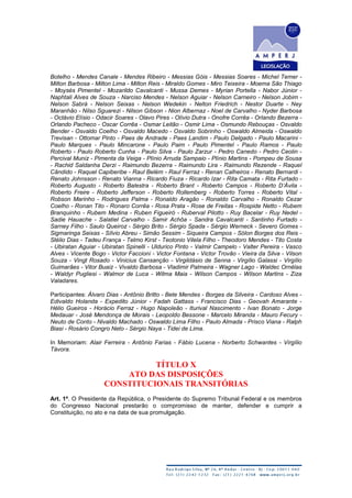 Botelho - Mendes Canale - Mendes Ribeiro - Messias Góis - Messias Soares - Michel Temer -
Milton Barbosa - Milton Lima - Milton Reis - Miraldo Gomes - Miro Teixeira - Moema São Thiago
- Moysés Pimentel - Mozarildo Cavalcanti - Mussa Demes - Myrian Portella - Nabor Júnior -
Naphtali Alves de Souza - Narciso Mendes - Nelson Aguiar - Nelson Carneiro - Nelson Jobim -
Nelson Sabrá - Nelson Seixas - Nelson Wedekin - Nelton Friedrich - Nestor Duarte - Ney
Maranhão - Nilso Sguarezi - Nilson Gibson - Nion Albernaz - Noel de Carvalho - Nyder Barbosa
- Octávio Elísio - Odacir Soares - Olavo Pires - Olívio Dutra - Onofre Corrêa - Orlando Bezerra -
Orlando Pacheco - Oscar Corrêa - Osmar Leitão - Osmir Lima - Osmundo Rebouças - Osvaldo
Bender - Osvaldo Coelho - Osvaldo Macedo - Osvaldo Sobrinho - Oswaldo Almeida - Oswaldo
Trevisan - Ottomar Pinto - Paes de Andrade - Paes Landim - Paulo Delgado - Paulo Macarini -
Paulo Marques - Paulo Mincarone - Paulo Paim - Paulo Pimentel - Paulo Ramos - Paulo
Roberto - Paulo Roberto Cunha - Paulo Silva - Paulo Zarzur - Pedro Canedo - Pedro Ceolin -
Percival Muniz - Pimenta da Veiga - Plínio Arruda Sampaio - Plínio Martins - Pompeu de Sousa
- Rachid Saldanha Derzi - Raimundo Bezerra - Raimundo Lira - Raimundo Rezende - Raquel
Cândido - Raquel Capiberibe - Raul Belém - Raul Ferraz - Renan Calheiros - Renato Bernardi -
Renato Johnsson - Renato Vianna - Ricardo Fiuza - Ricardo Izar - Rita Camata - Rita Furtado -
Roberto Augusto - Roberto Balestra - Roberto Brant - Roberto Campos - Roberto D’Ávila -
Roberto Freire - Roberto Jefferson - Roberto Rollemberg - Roberto Torres - Roberto Vital -
Robson Marinho - Rodrigues Palma - Ronaldo Aragão - Ronaldo Carvalho - Ronaldo Cezar
Coelho - Ronan Tito - Ronaro Corrêa - Rosa Prata - Rose de Freitas - Rospide Netto - Rubem
Branquinho - Rubem Medina - Ruben Figueiró - Ruberval Pilotto - Ruy Bacelar - Ruy Nedel -
Sadie Hauache - Salatiel Carvalho - Samir Achôa - Sandra Cavalcanti - Santinho Furtado -
Sarney Filho - Saulo Queiroz - Sérgio Brito - Sérgio Spada - Sérgio Werneck - Severo Gomes -
Sigmaringa Seixas - Sílvio Abreu - Simão Sessim - Siqueira Campos - Sólon Borges dos Reis -
Stélio Dias - Tadeu França - Telmo Kirst - Teotonio Vilela Filho - Theodoro Mendes - Tito Costa
- Ubiratan Aguiar - Ubiratan Spinelli - Uldurico Pinto - Valmir Campelo - Valter Pereira - Vasco
Alves - Vicente Bogo - Victor Faccioni - Victor Fontana - Victor Trovão - Vieira da Silva - Vilson
Souza - Vingt Rosado - Vinicius Cansanção - Virgildásio de Senna - Virgílio Galassi - Virgílio
Guimarães - Vitor Buaiz - Vivaldo Barbosa - Vladimir Palmeira - Wagner Lago - Waldec Ornélas
- Waldyr Pugliesi - Walmor de Luca - Wilma Maia - Wilson Campos - Wilson Martins - Ziza
Valadares.
Participantes: Álvaro Dias - Antônio Britto - Bete Mendes - Borges da Silveira - Cardoso Alves -
Edivaldo Holanda - Expedito Júnior - Fadah Gattass - Francisco Dias - Geovah Amarante -
Hélio Gueiros - Horácio Ferraz - Hugo Napoleão - Iturival Nascimento - Ivan Bonato - Jorge
Medauar - José Mendonça de Morais - Leopoldo Bessone - Marcelo Miranda - Mauro Fecury -
Neuto de Conto - Nivaldo Machado - Oswaldo Lima Filho - Paulo Almada - Prisco Viana - Ralph
Biasi - Rosário Congro Neto - Sérgio Naya - Tidei de Lima.
In Memoriam: Alair Ferreira - Antônio Farias - Fábio Lucena - Norberto Schwantes - Virgílio
Távora.
TÍTULO X
ATO DAS DISPOSIÇÕES
CONSTITUCIONAIS TRANSITÓRIAS
Art. 1º. O Presidente da República, o Presidente do Supremo Tribunal Federal e os membros
do Congresso Nacional prestarão o compromisso de manter, defender e cumprir a
Constituição, no ato e na data de sua promulgação.
 