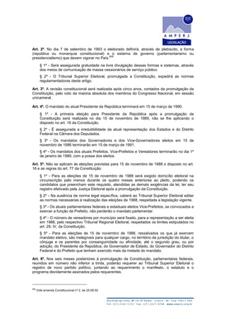 Art. 2º. No dia 7 de setembro de 1993 o eleitorado definirá, através de plebiscito, a forma
(república ou monarquia constitucional) e o sistema de governo (parlamentarismo ou
presidencialismo) que devem vigorar no País.
658
§ 1º - Será assegurada gratuidade na livre divulgação dessas formas e sistemas, através
dos meios de comunicação de massa cessionários de serviço público.
§ 2º - O Tribunal Superior Eleitoral, promulgada a Constituição, expedirá as normas
regulamentadoras deste artigo.
Art. 3º. A revisão constitucional será realizada após cinco anos, contados da promulgação da
Constituição, pelo voto da maioria absoluta dos membros do Congresso Nacional, em sessão
unicameral.
Art. 4º. O mandato do atual Presidente da República terminará em 15 de março de 1990.
§ 1º - A primeira eleição para Presidente da República após a promulgação da
Constituição será realizada no dia 15 de novembro de 1989, não se lhe aplicando o
disposto no art. 16 da Constituição.
§ 2º - É assegurada a irredutibilidade da atual representação dos Estados e do Distrito
Federal na Câmara dos Deputados.
§ 3º - Os mandatos dos Governadores e dos Vice-Governadores eleitos em 15 de
novembro de 1986 terminarão em 15 de março de 1991.
§ 4º - Os mandatos dos atuais Prefeitos, Vice-Prefeitos e Vereadores terminarão no dia 1º
de janeiro de 1989, com a posse dos eleitos.
Art. 5º. Não se aplicam às eleições previstas para 15 de novembro de 1988 o disposto no art.
16 e as regras do art. 77 da Constituição.
§ 1º - Para as eleições de 15 de novembro de 1988 será exigido domicílio eleitoral na
circunscrição pelo menos durante os quatro meses anteriores ao pleito, podendo os
candidatos que preencham este requisito, atendidas as demais exigências da lei, ter seu
registro efetivado pela Justiça Eleitoral após a promulgação da Constituição.
§ 2º - Na ausência de norma legal específica, caberá ao Tribunal Superior Eleitoral editar
as normas necessárias à realização das eleições de 1988, respeitada a legislação vigente.
§ 3º - Os atuais parlamentares federais e estaduais eleitos Vice-Prefeitos, se convocados a
exercer a função de Prefeito, não perderão o mandato parlamentar.
§ 4º - O número de vereadores por município será fixado, para a representação a ser eleita
em 1988, pelo respectivo Tribunal Regional Eleitoral, respeitados os limites estipulados no
art. 29, IV, da Constituição.
§ 5º - Para as eleições de 15 de novembro de 1988, ressalvados os que já exercem
mandato eletivo, são inelegíveis para qualquer cargo, no território de jurisdição do titular, o
cônjuge e os parentes por consanguinidade ou afinidade, até o segundo grau, ou por
adoção, do Presidente da República, do Governador de Estado, do Governador do Distrito
Federal e do Prefeito que tenham exercido mais da metade do mandato.
Art. 6º. Nos seis meses posteriores à promulgação da Constituição, parlamentares federais,
reunidos em número não inferior a trinta, poderão requerer ao Tribunal Superior Eleitoral o
registro de novo partido político, juntando ao requerimento o manifesto, o estatuto e o
programa devidamente assinados pelos requerentes.
658
Vide emenda Constitucional nº 2, de 25.08.92
 
