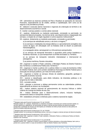 VIII - administrar as reservas cambiais do País e fiscalizar as operações de natureza
financeira, especialmente as de crédito, câmbio e capitalização, bem como as de
seguros e de previdência privada;
IX - elaborar e executar planos nacionais e regionais de ordenação do território e de
desenvolvimento econômico e social;
X - manter o serviço postal e o correio aéreo nacional;
XI - explorar, diretamente ou mediante autorização, concessão ou permissão, os
serviços de telecomunicações, nos termos da lei, que disporá sobre a organização dos
serviços, a criação de um órgão regulador e outros aspectos institucionais;
29
XII - explorar, diretamente ou mediante autorização, concessão ou permissão:
a) os serviços de radiodifusão sonora, e de sons e imagens;
30
b) os serviços e instalações de energia elétrica e o aproveitamento energético dos
cursos de água, em articulação com os Estados onde se situam os potenciais
hidroenergéticos;
c) a navegação aérea, aeroespacial e a infra-estrutura aeroportuária;
d) os serviços de transporte ferroviário e aquaviário entre portos brasileiros e
fronteiras nacionais, ou que transponham os limites de Estado ou Território;
e) os serviços de transporte rodoviário interestadual e internacional de
passageiros;
f) os portos marítimos, fluviais e lacustres;
XIII - organizar e manter o Poder Judiciário, o Ministério Público do Distrito Federal e
dos Territórios e a Defensoria Pública dos Territórios;
31
XIV - organizar e manter a polícia civil, a polícia militar e o corpo de bombeiros militar
do Distrito Federal, bem como prestar assistência financeira ao Distrito Federal para a
execução de serviços públicos, por meio de fundo próprio;
32
XV - organizar e manter os serviços oficiais de estatística, geografia, geologia e
cartografia de âmbito nacional;
XVI - exercer a classificação, para efeito indicativo, de diversões públicas e de
programas de rádio e televisão;
XVII - conceder anistia;
XVIII - planejar e promover a defesa permanente contra as calamidades públicas,
especialmente as secas e as inundações;
XIX - instituir sistema nacional de gerenciamento de recursos hídricos e definir
critérios de outorga de direitos de seu uso;
XX - instituir diretrizes para o desenvolvimento urbano, inclusive habitação,
saneamento básico e transportes urbanos;
XXI - estabelecer princípios e diretrizes para o sistema nacional de viação;
29
Redação dada pela Emenda Constitucional nº 8, de 15.08.95
Redação anterior: XI - explorar, diretamente ou mediante concessão a empresas sob controle acionário estatal, os
serviços telefônicos, telegráficos, de transmissão de dados e demais serviços públicos de telecomunicações,
assegurada a prestação de serviços de informações por entidades de direito privado através da rede pública de
telecomunicações explorada pela União.
30
Redação dada pela Emenda Constitucional nº 8, de 15.08.95
Redação anterior: a) os serviços de radiodifusão sonora, e de sons e imagens e demais serviços de telecomunicações;
31
Redação dada pela Emenda Constitucional nº 69, de 29.03.12
Redação anterior: XIII - organizar e manter o Poder Judiciário, o Ministério Público e a Defensoria Pública do Distrito
Federal e dos Territórios;
32
Redação dada pela Emenda Constitucional nº 19, de 04.06.98
Redação anterior: XIV - organizar e manter a polícia federal, a polícia rodoviária e a ferroviária federais, bem como a
polícia civil, a polícia militar e o corpo de bombeiros militar do Distrito Federal e dos Territórios;
 