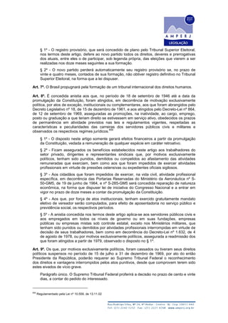 § 1º - O registro provisório, que será concedido de plano pelo Tribunal Superior Eleitoral,
nos termos deste artigo, defere ao novo partido todos os direitos, deveres e prerrogativas
dos atuais, entre eles o de participar, sob legenda própria, das eleições que vierem a ser
realizadas nos doze meses seguintes a sua formação.
§ 2º - O novo partido perderá automaticamente seu registro provisório se, no prazo de
vinte e quatro meses, contados de sua formação, não obtiver registro definitivo no Tribunal
Superior Eleitoral, na forma que a lei dispuser.
Art. 7º. O Brasil propugnará pela formação de um tribunal internacional dos direitos humanos.
Art. 8º. É concedida anistia aos que, no período de 18 de setembro de 1946 até a data da
promulgação da Constituição, foram atingidos, em decorrência de motivação exclusivamente
política, por atos de exceção, institucionais ou complementares, aos que foram abrangidos pelo
Decreto Legislativo nº 18, de 15 de dezembro de 1961, e aos atingidos pelo Decreto-Lei nº 864,
de 12 de setembro de 1969, asseguradas as promoções, na inatividade, ao cargo, emprego,
posto ou graduação a que teriam direito se estivessem em serviço ativo, obedecidos os prazos
de permanência em atividade previstos nas leis e regulamentos vigentes, respeitadas as
características e peculiaridades das carreiras dos servidores públicos civis e militares e
observados os respectivos regimes jurídicos.
659
§ 1º - O disposto neste artigo somente gerará efeitos financeiros a partir da promulgação
da Constituição, vedada a remuneração de qualquer espécie em caráter retroativo.
§ 2º - Ficam assegurados os benefícios estabelecidos neste artigo aos trabalhadores do
setor privado, dirigentes e representantes sindicais que, por motivos exclusivamente
políticos, tenham sido punidos, demitidos ou compelidos ao afastamento das atividades
remuneradas que exerciam, bem como aos que foram impedidos de exercer atividades
profissionais em virtude de pressões ostensivas ou expedientes oficiais sigilosos.
§ 3º - Aos cidadãos que foram impedidos de exercer, na vida civil, atividade profissional
específica, em decorrência das Portarias Reservadas do Ministério da Aeronáutica nº S-
50-GM5, de 19 de junho de 1964, e nº S-285-GM5 será concedida reparação de natureza
econômica, na forma que dispuser lei de iniciativa do Congresso Nacional e a entrar em
vigor no prazo de doze meses a contar da promulgação da Constituição.
§ 4º - Aos que, por força de atos institucionais, tenham exercido gratuitamente mandato
eletivo de vereador serão computados, para efeito de aposentadoria no serviço público e
previdência social, os respectivos períodos.
§ 5º - A anistia concedida nos termos deste artigo aplica-se aos servidores públicos civis e
aos empregados em todos os níveis de governo ou em suas fundações, empresas
públicas ou empresas mistas sob controle estatal, exceto nos Ministérios militares, que
tenham sido punidos ou demitidos por atividades profissionais interrompidas em virtude de
decisão de seus trabalhadores, bem como em decorrência do Decreto-Lei nº 1.632, de 4
de agosto de 1978, ou por motivos exclusivamente políticos, assegurada a readmissão dos
que foram atingidos a partir de 1979, observado o disposto no § 1º.
Art. 9º. Os que, por motivos exclusivamente políticos, foram cassados ou tiveram seus direitos
políticos suspensos no período de 15 de julho a 31 de dezembro de 1969, por ato do então
Presidente da República, poderão requerer ao Supremo Tribunal Federal o reconhecimento
dos direitos e vantagens interrompidos pelos atos punitivos, desde que comprovem terem sido
estes eivados de vício grave.
Parágrafo único. O Supremo Tribunal Federal proferirá a decisão no prazo de cento e vinte
dias, a contar do pedido do interessado.
659
Regulamentado pela Lei nº 10.559, de 13.11.02
 