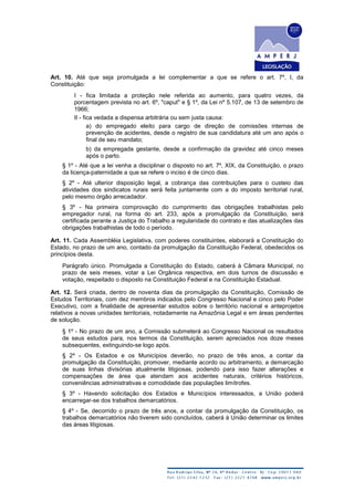 Art. 10. Até que seja promulgada a lei complementar a que se refere o art. 7º, I, da
Constituição:
I - fica limitada a proteção nele referida ao aumento, para quatro vezes, da
porcentagem prevista no art. 6º, "caput" e § 1º, da Lei nº 5.107, de 13 de setembro de
1966;
II - fica vedada a dispensa arbitrária ou sem justa causa:
a) do empregado eleito para cargo de direção de comissões internas de
prevenção de acidentes, desde o registro de sua candidatura até um ano após o
final de seu mandato;
b) da empregada gestante, desde a confirmação da gravidez até cinco meses
após o parto.
§ 1º - Até que a lei venha a disciplinar o disposto no art. 7º, XIX, da Constituição, o prazo
da licença-paternidade a que se refere o inciso é de cinco dias.
§ 2º - Até ulterior disposição legal, a cobrança das contribuições para o custeio das
atividades dos sindicatos rurais será feita juntamente com a do imposto territorial rural,
pelo mesmo órgão arrecadador.
§ 3º - Na primeira comprovação do cumprimento das obrigações trabalhistas pelo
empregador rural, na forma do art. 233, após a promulgação da Constituição, será
certificada perante a Justiça do Trabalho a regularidade do contrato e das atualizações das
obrigações trabalhistas de todo o período.
Art. 11. Cada Assembléia Legislativa, com poderes constituintes, elaborará a Constituição do
Estado, no prazo de um ano, contado da promulgação da Constituição Federal, obedecidos os
princípios desta.
Parágrafo único. Promulgada a Constituição do Estado, caberá à Câmara Municipal, no
prazo de seis meses, votar a Lei Orgânica respectiva, em dois turnos de discussão e
votação, respeitado o disposto na Constituição Federal e na Constituição Estadual.
Art. 12. Será criada, dentro de noventa dias da promulgação da Constituição, Comissão de
Estudos Territoriais, com dez membros indicados pelo Congresso Nacional e cinco pelo Poder
Executivo, com a finalidade de apresentar estudos sobre o território nacional e anteprojetos
relativos a novas unidades territoriais, notadamente na Amazônia Legal e em áreas pendentes
de solução.
§ 1º - No prazo de um ano, a Comissão submeterá ao Congresso Nacional os resultados
de seus estudos para, nos termos da Constituição, serem apreciados nos doze meses
subsequentes, extinguindo-se logo após.
§ 2º - Os Estados e os Municípios deverão, no prazo de três anos, a contar da
promulgação da Constituição, promover, mediante acordo ou arbitramento, a demarcação
de suas linhas divisórias atualmente litigiosas, podendo para isso fazer alterações e
compensações de área que atendam aos acidentes naturais, critérios históricos,
conveniências administrativas e comodidade das populações limítrofes.
§ 3º - Havendo solicitação dos Estados e Municípios interessados, a União poderá
encarregar-se dos trabalhos demarcatórios.
§ 4º - Se, decorrido o prazo de três anos, a contar da promulgação da Constituição, os
trabalhos demarcatórios não tiverem sido concluídos, caberá à União determinar os limites
das áreas litigiosas.
 