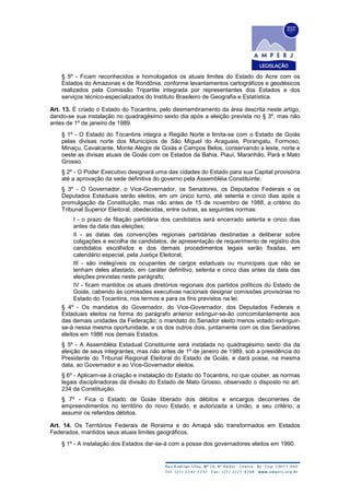 § 5º - Ficam reconhecidos e homologados os atuais limites do Estado do Acre com os
Estados do Amazonas e de Rondônia, conforme levantamentos cartográficos e geodésicos
realizados pela Comissão Tripartite integrada por representantes dos Estados e dos
serviços técnico-especializados do Instituto Brasileiro de Geografia e Estatística.
Art. 13. É criado o Estado do Tocantins, pelo desmembramento da área descrita neste artigo,
dando-se sua instalação no quadragésimo sexto dia após a eleição prevista no § 3º, mas não
antes de 1º de janeiro de 1989.
§ 1º - O Estado do Tocantins integra a Região Norte e limita-se com o Estado de Goiás
pelas divisas norte dos Municípios de São Miguel do Araguaia, Porangatu, Formoso,
Minaçu, Cavalcante, Monte Alegre de Goiás e Campos Belos, conservando a leste, norte e
oeste as divisas atuais de Goiás com os Estados da Bahia, Piauí, Maranhão, Pará e Mato
Grosso.
§ 2º - O Poder Executivo designará uma das cidades do Estado para sua Capital provisória
até a aprovação da sede definitiva do governo pela Assembléia Constituinte.
§ 3º - O Governador, o Vice-Governador, os Senadores, os Deputados Federais e os
Deputados Estaduais serão eleitos, em um único turno, até setenta e cinco dias após a
promulgação da Constituição, mas não antes de 15 de novembro de 1988, a critério do
Tribunal Superior Eleitoral, obedecidas, entre outras, as seguintes normas:
I - o prazo de filiação partidária dos candidatos será encerrado setenta e cinco dias
antes da data das eleições;
II - as datas das convenções regionais partidárias destinadas a deliberar sobre
coligações e escolha de candidatos, de apresentação de requerimento de registro dos
candidatos escolhidos e dos demais procedimentos legais serão fixadas, em
calendário especial, pela Justiça Eleitoral;
III - são inelegíveis os ocupantes de cargos estaduais ou municipais que não se
tenham deles afastado, em caráter definitivo, setenta e cinco dias antes da data das
eleições previstas neste parágrafo;
IV - ficam mantidos os atuais diretórios regionais dos partidos políticos do Estado de
Goiás, cabendo às comissões executivas nacionais designar comissões provisórias no
Estado do Tocantins, nos termos e para os fins previstos na lei.
§ 4º - Os mandatos do Governador, do Vice-Governador, dos Deputados Federais e
Estaduais eleitos na forma do parágrafo anterior extinguir-se-ão concomitantemente aos
das demais unidades da Federação; o mandato do Senador eleito menos votado extinguir-
se-á nessa mesma oportunidade, e os dos outros dois, juntamente com os dos Senadores
eleitos em 1986 nos demais Estados.
§ 5º - A Assembléia Estadual Constituinte será instalada no quadragésimo sexto dia da
eleição de seus integrantes, mas não antes de 1º de janeiro de 1989, sob a presidência do
Presidente do Tribunal Regional Eleitoral do Estado de Goiás, e dará posse, na mesma
data, ao Governador e ao Vice-Governador eleitos.
§ 6º - Aplicam-se à criação e instalação do Estado do Tocantins, no que couber, as normas
legais disciplinadoras da divisão do Estado de Mato Grosso, observado o disposto no art.
234 da Constituição.
§ 7º - Fica o Estado de Goiás liberado dos débitos e encargos decorrentes de
empreendimentos no território do novo Estado, e autorizada a União, a seu critério, a
assumir os referidos débitos.
Art. 14. Os Territórios Federais de Roraima e do Amapá são transformados em Estados
Federados, mantidos seus atuais limites geográficos.
§ 1º - A instalação dos Estados dar-se-á com a posse dos governadores eleitos em 1990.
 