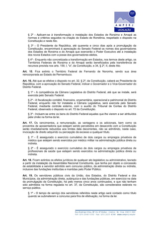 § 2º - Aplicam-se à transformação e instalação dos Estados de Roraima e Amapá as
normas e critérios seguidos na criação do Estado de Rondônia, respeitado o disposto na
Constituição e neste Ato.
§ 3º - O Presidente da República, até quarenta e cinco dias após a promulgação da
Constituição, encaminhará à apreciação do Senado Federal os nomes dos governadores
dos Estados de Roraima e do Amapá que exercerão o Poder Executivo até a instalação
dos novos Estados com a posse dos governadores eleitos.
§ 4º - Enquanto não concretizada a transformação em Estados, nos termos deste artigo, os
Territórios Federais de Roraima e do Amapá serão beneficiados pela transferência de
recursos prevista nos arts. 159, I, "a", da Constituição, e 34, § 2º, II, deste Ato.
Art. 15. Fica extinto o Território Federal de Fernando de Noronha, sendo sua área
reincorporada ao Estado de Pernambuco.
Art. 16. Até que se efetive o disposto no art. 32, § 2º, da Constituição, caberá ao Presidente da
República, com a aprovação do Senado Federal, indicar o Governador e o Vice-Governador do
Distrito Federal.
§ 1º - A competência da Câmara Legislativa do Distrito Federal, até que se instale, será
exercida pelo Senado Federal.
§ 2º - A fiscalização contábil, financeira, orçamentária, operacional e patrimonial do Distrito
Federal, enquanto não for instalada a Câmara Legislativa, será exercida pelo Senado
Federal, mediante controle externo, com o auxílio do Tribunal de Contas do Distrito
Federal, observado o disposto no art. 72 da Constituição.
§ 3º - Incluem-se entre os bens do Distrito Federal aqueles que lhe vierem a ser atribuídos
pela União na forma da lei.
Art. 17. Os vencimentos, a remuneração, as vantagens e os adicionais, bem como os
proventos de aposentadoria que estejam sendo percebidos em desacordo com a Constituição
serão imediatamente reduzidos aos limites dela decorrentes, não se admitindo, neste caso,
invocação de direito adquirido ou percepção de excesso a qualquer título.
§ 1º - É assegurado o exercício cumulativo de dois cargos ou empregos privativos de
médico que estejam sendo exercidos por médico militar na administração pública direta ou
indireta.
§ 2º - É assegurado o exercício cumulativo de dois cargos ou empregos privativos de
profissionais de saúde que estejam sendo exercidos na administração pública direta ou
indireta.
Art. 18. Ficam extintos os efeitos jurídicos de qualquer ato legislativo ou administrativo, lavrado
a partir da instalação da Assembléia Nacional Constituinte, que tenha por objeto a concessão
de estabilidade a servidor admitido sem concurso público, da administração direta ou indireta,
inclusive das fundações instituídas e mantidas pelo Poder Público.
Art. 19. Os servidores públicos civis da União, dos Estados, do Distrito Federal e dos
Municípios, da administração direta, autárquica e das fundações públicas, em exercício na data
da promulgação da Constituição, há pelo menos cinco anos continuados, e que não tenham
sido admitidos na forma regulada no art. 37, da Constituição, são considerados estáveis no
serviço público.
§ 1º - O tempo de serviço dos servidores referidos neste artigo será contado como título
quando se submeterem a concurso para fins de efetivação, na forma da lei.
 