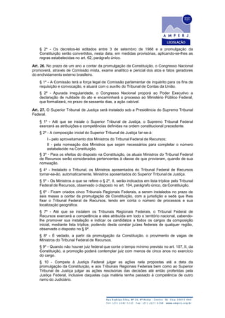 § 2º - Os decretos-lei editados entre 3 de setembro de 1988 e a promulgação da
Constituição serão convertidos, nesta data, em medidas provisórias, aplicando-se-lhes as
regras estabelecidas no art. 62, parágrafo único.
Art. 26. No prazo de um ano a contar da promulgação da Constituição, o Congresso Nacional
promoverá, através de Comissão mista, exame analítico e pericial dos atos e fatos geradores
do endividamento externo brasileiro.
§ 1º - A Comissão terá a força legal de Comissão parlamentar de inquérito para os fins de
requisição e convocação, e atuará com o auxílio do Tribunal de Contas da União.
§ 2º - Apurada irregularidade, o Congresso Nacional proporá ao Poder Executivo a
declaração de nulidade do ato e encaminhará o processo ao Ministério Público Federal,
que formalizará, no prazo de sessenta dias, a ação cabível.
Art. 27. O Superior Tribunal de Justiça será instalado sob a Presidência do Supremo Tribunal
Federal.
§ 1º - Até que se instale o Superior Tribunal de Justiça, o Supremo Tribunal Federal
exercerá as atribuições e competências definidas na ordem constitucional precedente.
§ 2º - A composição inicial do Superior Tribunal de Justiça far-se-á:
I - pelo aproveitamento dos Ministros do Tribunal Federal de Recursos;
II - pela nomeação dos Ministros que sejam necessários para completar o número
estabelecido na Constituição.
§ 3º - Para os efeitos do disposto na Constituição, os atuais Ministros do Tribunal Federal
de Recursos serão considerados pertencentes à classe de que provieram, quando de sua
nomeação.
§ 4º - Instalado o Tribunal, os Ministros aposentados do Tribunal Federal de Recursos
tornar-se-ão, automaticamente, Ministros aposentados do Superior Tribunal de Justiça.
§ 5º - Os Ministros a que se refere o § 2º, II, serão indicados em lista tríplice pelo Tribunal
Federal de Recursos, observado o disposto no art. 104, parágrafo único, da Constituição.
§ 6º - Ficam criados cinco Tribunais Regionais Federais, a serem instalados no prazo de
seis meses a contar da promulgação da Constituição, com a jurisdição e sede que lhes
fixar o Tribunal Federal de Recursos, tendo em conta o número de processos e sua
localização geográfica.
§ 7º - Até que se instalem os Tribunais Regionais Federais, o Tribunal Federal de
Recursos exercerá a competência a eles atribuída em todo o território nacional, cabendo-
lhe promover sua instalação e indicar os candidatos a todos os cargos da composição
inicial, mediante lista tríplice, podendo desta constar juízes federais de qualquer região,
observado o disposto no § 9º.
§ 8º - É vedado, a partir da promulgação da Constituição, o provimento de vagas de
Ministros do Tribunal Federal de Recursos.
§ 9º - Quando não houver juiz federal que conte o tempo mínimo previsto no art. 107, II, da
Constituição, a promoção poderá contemplar juiz com menos de cinco anos no exercício
do cargo.
§ 10 - Compete à Justiça Federal julgar as ações nela propostas até a data da
promulgação da Constituição, e aos Tribunais Regionais Federais bem como ao Superior
Tribunal de Justiça julgar as ações rescisórias das decisões até então proferidas pela
Justiça Federal, inclusive daquelas cuja matéria tenha passado à competência de outro
ramo do Judiciário.
 