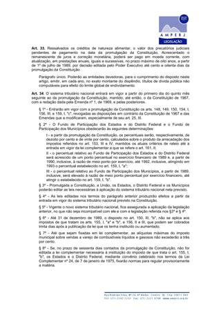 Art. 33. Ressalvados os créditos de natureza alimentar, o valor dos precatórios judiciais
pendentes de pagamento na data da promulgação da Constituição, Acrescentado o
remanescente de juros e correção monetária, poderá ser pago em moeda corrente, com
atualização, em prestações anuais, iguais e sucessivas, no prazo máximo de oito anos, a partir
de 1º de julho de 1989, por decisão editada pelo Poder Executivo até cento e oitenta dias da
promulgação da Constituição.
Parágrafo único. Poderão as entidades devedoras, para o cumprimento do disposto neste
artigo, emitir, em cada ano, no exato montante do dispêndio, títulos de dívida pública não
computáveis para efeito do limite global de endividamento.
Art. 34. O sistema tributário nacional entrará em vigor a partir do primeiro dia do quinto mês
seguinte ao da promulgação da Constituição, mantido, até então, o da Constituição de 1967,
com a redação dada pela Emenda nº 1, de 1969, e pelas posteriores.
§ 1º - Entrarão em vigor com a promulgação da Constituição os arts. 148, 149, 150, 154, I,
156, III, e 159, I, "c", revogadas as disposições em contrário da Constituição de 1967 e das
Emendas que a modificaram, especialmente de seu art. 25, III.
§ 2º - O Fundo de Participação dos Estados e do Distrito Federal e o Fundo de
Participação dos Municípios obedecerão às seguintes determinações:
I - a partir da promulgação da Constituição, os percentuais serão, respectivamente, de
dezoito por cento e de vinte por cento, calculados sobre o produto da arrecadação dos
impostos referidos no art. 153, III e IV, mantidos os atuais critérios de rateio até a
entrada em vigor da lei complementar a que se refere o art. 161, II;
II - o percentual relativo ao Fundo de Participação dos Estados e do Distrito Federal
será acrescido de um ponto percentual no exercício financeiro de 1989 e, a partir de
1990, inclusive, à razão de meio ponto por exercício, até 1992, inclusive, atingindo em
1993 o percentual estabelecido no art. 159, I, "a";
III - o percentual relativo ao Fundo de Participação dos Municípios, a partir de 1989,
inclusive, será elevado à razão de meio ponto percentual por exercício financeiro, até
atingir o estabelecido no art. 159, I, "b".
§ 3º - Promulgada a Constituição, a União, os Estados, o Distrito Federal e os Municípios
poderão editar as leis necessárias à aplicação do sistema tributário nacional nela previsto.
§ 4º - As leis editadas nos termos do parágrafo anterior produzirão efeitos a partir da
entrada em vigor do sistema tributário nacional previsto na Constituição.
§ 5º - Vigente o novo sistema tributário nacional, fica assegurada a aplicação da legislação
anterior, no que não seja incompatível com ele e com a legislação referida nos §3º e § 4º.
§ 6º - Até 31 de dezembro de 1989, o disposto no art. 150, III, "b", não se aplica aos
impostos de que tratam os arts. 155, I, "a" e "b", e 156, II e III, que podem ser cobrados
trinta dias após a publicação da lei que os tenha instituído ou aumentado.
§ 7º - Até que sejam fixadas em lei complementar, as alíquotas máximas do imposto
municipal sobre vendas a varejo de combustíveis líquidos e gasosos não excederão a três
por cento.
§ 8º - Se, no prazo de sessenta dias contados da promulgação da Constituição, não for
editada a lei complementar necessária à instituição do imposto de que trata o art. 155, I,
"b", os Estados e o Distrito Federal, mediante convênio celebrado nos termos da Lei
Complementar nº 24, de 7 de janeiro de 1975, fixarão normas para regular provisoriamente
a matéria.
 