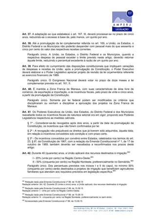 Art. 37. A adaptação ao que estabelece o art. 167, III, deverá processar-se no prazo de cinco
anos, reduzindo-se o excesso à base de, pelo menos, um quinto por ano.
Art. 38. Até a promulgação da lei complementar referida no art. 169, a União, os Estados, o
Distrito Federal e os Municípios não poderão despender com pessoal mais do que sessenta e
cinco por cento do valor das respectivas receitas correntes.
Parágrafo único. A União, os Estados, o Distrito Federal e os Municípios, quando a
respectiva despesa de pessoal exceder o limite previsto neste artigo, deverão retornar
àquele limite, reduzindo o percentual excedente à razão de um quinto por ano.
Art. 39. Para efeito do cumprimento das disposições constitucionais que impliquem variações
de despesas e receitas da União, após a promulgação da Constituição, o Poder Executivo
deverá elaborar e o Poder Legislativo apreciar projeto de revisão da lei orçamentária referente
ao exercício financeiro de 1989.
Parágrafo único. O Congresso Nacional deverá votar no prazo de doze meses a lei
complementar prevista no art. 161, II.
Art. 40. É mantida a Zona Franca de Manaus, com suas características de área livre de
comércio, de exportação e importação, e de incentivos fiscais, pelo prazo de vinte e cinco anos,
a partir da promulgação da Constituição.
Parágrafo único. Somente por lei federal podem ser modificados os critérios que
disciplinaram ou venham a disciplinar a aprovação dos projetos na Zona Franca de
Manaus.
Art. 41. Os Poderes Executivos da União, dos Estados, do Distrito Federal e dos Municípios
reavaliarão todos os incentivos fiscais de natureza setorial ora em vigor, propondo aos Poderes
Legislativos respectivos as medidas cabíveis.
§ 1º - Considerar-se-ão revogados após dois anos, a partir da data da promulgação da
Constituição, os incentivos que não forem confirmados por lei.
§ 2º - A revogação não prejudicará os direitos que já tiverem sido adquiridos, àquela data,
em relação a incentivos concedidos sob condição e com prazo certo.
§ 3º - Os incentivos concedidos por convênio entre Estados, celebrados nos termos do art.
23, § 6º, da Constituição de 1967, com a redação da Emenda Constitucional nº 1, de 17 de
outubro de 1969, também deverão ser reavaliados e reconfirmados nos prazos deste
artigo.
Art. 42. Durante 40 (quarenta) anos, a União aplicará dos recursos destinados à irrigação:
662
I - 20% (vinte por cento) na Região Centro-Oeste;
663
II - 50% (cinquenta por cento) na Região Nordeste, preferencialmente no Semiárido.
664
Parágrafo único. Dos percentuais previstos nos incisos I e II do caput, no mínimo 50%
(cinquenta por cento) serão destinados a projetos de irrigação que beneficiem agricultores
familiares que atendam aos requisitos previstos em legislação específica.
665
662
Redação dada pela Emenda Constitucional nº 89, de 15.09.15
Redação anterior: Art. 42. Durante 25 (vinte e cinco) anos, a União aplicará, dos recursos destinados à irrigação:
663
Redação dada pela Emenda Constitucional nº 89, de 15.09.15
Redação anterior: I - vinte por cento na Região Centro-Oeste;
664
Redação dada pela Emenda Constitucional nº 89, de 15.09.15
Redação anterior: II - cinquenta por cento na Região Nordeste, preferencialmente no semi-árido.
665
Acrescentado pela Emenda Constitucional nº 89, de 15.09.15
 