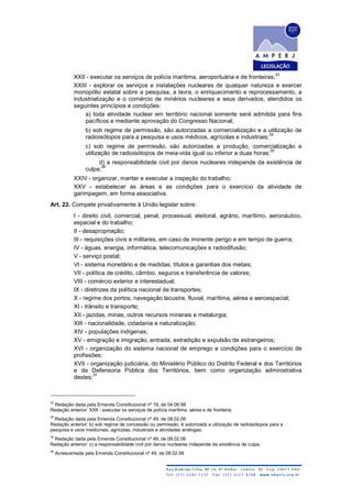 XXII - executar os serviços de polícia marítima, aeroportuária e de fronteiras;
33
XXIII - explorar os serviços e instalações nucleares de qualquer natureza e exercer
monopólio estatal sobre a pesquisa, a lavra, o enriquecimento e reprocessamento, a
industrialização e o comércio de minérios nucleares e seus derivados, atendidos os
seguintes princípios e condições:
a) toda atividade nuclear em território nacional somente será admitida para fins
pacíficos e mediante aprovação do Congresso Nacional;
b) sob regime de permissão, são autorizadas a comercialização e a utilização de
radioisótopos para a pesquisa e usos médicos, agrícolas e industriais;
34
c) sob regime de permissão, são autorizadas a produção, comercialização e
utilização de radioisótopos de meia-vida igual ou inferior a duas horas;
35
d) a responsabilidade civil por danos nucleares independe da existência de
culpa;
36
XXIV - organizar, manter e executar a inspeção do trabalho;
XXV - estabelecer as áreas e as condições para o exercício da atividade de
garimpagem, em forma associativa.
Art. 22. Compete privativamente à União legislar sobre:
I - direito civil, comercial, penal, processual, eleitoral, agrário, marítimo, aeronáutico,
espacial e do trabalho;
II - desapropriação;
III - requisições civis e militares, em caso de iminente perigo e em tempo de guerra;
IV - águas, energia, informática, telecomunicações e radiodifusão;
V - serviço postal;
VI - sistema monetário e de medidas, títulos e garantias dos metais;
VII - política de crédito, câmbio, seguros e transferência de valores;
VIII - comércio exterior e interestadual;
IX - diretrizes da política nacional de transportes;
X - regime dos portos, navegação lacustre, fluvial, marítima, aérea e aeroespacial;
XI - trânsito e transporte;
XII - jazidas, minas, outros recursos minerais e metalurgia;
XIII - nacionalidade, cidadania e naturalização;
XIV - populações indígenas;
XV - emigração e imigração, entrada, extradição e expulsão de estrangeiros;
XVI - organização do sistema nacional de emprego e condições para o exercício de
profissões;
XVII - organização judiciária, do Ministério Público do Distrito Federal e dos Territórios
e da Defensoria Pública dos Territórios, bem como organização administrativa
destes;
37
33
Redação dada pela Emenda Constitucional nº 19, de 04.06.98
Redação anterior: XXII - executar os serviços de polícia marítima, aérea e de fronteira;
34
Redação dada pela Emenda Constitucional nº 49, de 08.02.06
Redação anterior: b) sob regime de concessão ou permissão, é autorizada a utilização de radioisótopos para a
pesquisa e usos medicinais, agrícolas, industriais e atividades análogas;
35
Redação dada pela Emenda Constitucional nº 49, de 08.02.06
Redação anterior: c) a responsabilidade civil por danos nucleares independe da existência de culpa;
36
Acrescentada pela Emenda Constitucional nº 49, de 08.02.06
 