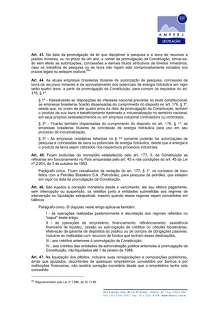 Art. 43. Na data da promulgação da lei que disciplinar a pesquisa e a lavra de recursos e
jazidas minerais, ou no prazo de um ano, a contar da promulgação da Constituição, tornar-se-
ão sem efeito as autorizações, concessões e demais títulos atributivos de direitos minerários,
caso os trabalhos de pesquisa ou de lavra não hajam sido comprovadamente iniciados nos
prazos legais ou estejam inativos.
666
Art. 44. As atuais empresas brasileiras titulares de autorização de pesquisa, concessão de
lavra de recursos minerais e de aproveitamento dos potenciais de energia hidráulica em vigor
terão quatro anos, a partir da promulgação da Constituição, para cumprir os requisitos do art.
176, § 1º.
§ 1º - Ressalvadas as disposições de interesse nacional previstas no texto constitucional,
as empresas brasileiras ficarão dispensadas do cumprimento do disposto no art. 176, § 1º,
desde que, no prazo de até quatro anos da data da promulgação da Constituição, tenham
o produto de sua lavra e beneficiamento destinado a industrialização no território nacional,
em seus próprios estabelecimentos ou em empresa industrial controladora ou controlada.
§ 2º - Ficarão também dispensadas do cumprimento do disposto no art. 176, § 1º, as
empresas brasileiras titulares de concessão de energia hidráulica para uso em seu
processo de industrialização.
§ 3º - As empresas brasileiras referidas no § 1º somente poderão ter autorizações de
pesquisa e concessões de lavra ou potenciais de energia hidráulica, desde que a energia e
o produto da lavra sejam utilizados nos respectivos processos industriais.
Art. 45. Ficam excluídas do monopólio estabelecido pelo art. 177, II, da Constituição as
refinarias em funcionamento no País amparadas pelo art. 43 e nas condições do art. 45 da Lei
nº 2.004, de 3 de outubro de 1953.
Parágrafo único. Ficam ressalvados da vedação do art. 177, § 1º, os contratos de risco
feitos com a Petróleo Brasileiro S.A. (Petrobrás), para pesquisa de petróleo, que estejam
em vigor na data da promulgação da Constituição.
Art. 46. São sujeitos à correção monetária desde o vencimento, até seu efetivo pagamento,
sem interrupção ou suspensão, os créditos junto a entidades submetidas aos regimes de
intervenção ou liquidação extrajudicial, mesmo quando esses regimes sejam convertidos em
falência.
Parágrafo único. O disposto neste artigo aplica-se também:
I - às operações realizadas posteriormente à decretação dos regimes referidos no
"caput" deste artigo;
II - às operações de empréstimo, financiamento, refinanciamento, assistência
financeira de liquidez, cessão ou sub-rogação de créditos ou cédulas hipotecárias,
efetivação de garantia de depósitos do público ou de compra de obrigações passivas,
inclusive as realizadas com recursos de fundos que tenham essas destinações;
III - aos créditos anteriores à promulgação da Constituição;
IV - aos créditos das entidades da administração pública anteriores à promulgação da
Constituição, não liquidados até 1 de janeiro de 1988.
Art. 47. Na liquidação dos débitos, inclusive suas renegociações e composições posteriores,
ainda que ajuizados, decorrentes de quaisquer empréstimos concedidos por bancos e por
instituições financeiras, não existirá correção monetária desde que o empréstimo tenha sido
concedido:
666
Regulamentado pela Lei nº 7.886, de 20.11.89
 