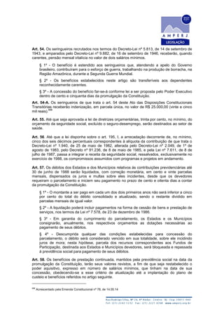 Art. 54. Os seringueiros recrutados nos termos do Decreto-Lei nº 5.813, de 14 de setembro de
1943, e amparados pelo Decreto-Lei nº 9.882, de 16 de setembro de 1946, receberão, quando
carentes, pensão mensal vitalícia no valor de dois salários mínimos.
§ 1º - O benefício é estendido aos seringueiros que, atendendo a apelo do Governo
brasileiro, contribuíram para o esforço de guerra, trabalhando na produção de borracha, na
Região Amazônica, durante a Segunda Guerra Mundial.
§ 2º - Os benefícios estabelecidos neste artigo são transferíveis aos dependentes
reconhecidamente carentes.
§ 3º - A concessão do benefício far-se-á conforme lei a ser proposta pelo Poder Executivo
dentro de cento e cinquenta dias da promulgação da Constituição.
Art. 54-A. Os seringueiros de que trata o art. 54 deste Ato das Disposições Constitucionais
Transitórias receberão indenização, em parcela única, no valor de R$ 25.000,00 (vinte e cinco
mil reais).
668
Art. 55. Até que seja aprovada a lei de diretrizes orçamentárias, trinta por cento, no mínimo, do
orçamento da seguridade social, excluído o seguro-desemprego, serão destinados ao setor de
saúde.
Art. 56. Até que a lei disponha sobre o art. 195, I, a arrecadação decorrente de, no mínimo,
cinco dos seis décimos percentuais correspondentes à alíquota da contribuição de que trata o
Decreto-Lei nº 1.940, de 25 de maio de 1982, alterada pelo Decreto-Lei nº 2.049, de 1º de
agosto de 1983, pelo Decreto nº 91.236, de 8 de maio de 1985, e pela Lei nº 7.611, de 8 de
julho de 1987, passa a integrar a receita da seguridade social, ressalvados, exclusivamente no
exercício de 1988, os compromissos assumidos com programas e projetos em andamento.
Art. 57. Os débitos dos Estados e dos Municípios relativos às contribuições previdenciárias até
30 de junho de 1988 serão liquidados, com correção monetária, em cento e vinte parcelas
mensais, dispensados os juros e multas sobre eles incidentes, desde que os devedores
requeiram o parcelamento e iniciem seu pagamento no prazo de cento e oitenta dias a contar
da promulgação da Constituição.
§ 1º - O montante a ser pago em cada um dos dois primeiros anos não será inferior a cinco
por cento do total do débito consolidado e atualizado, sendo o restante dividido em
parcelas mensais de igual valor.
§ 2º - A liquidação poderá incluir pagamentos na forma de cessão de bens e prestação de
serviços, nos termos da Lei nº 7.578, de 23 de dezembro de 1986.
§ 3º - Em garantia do cumprimento do parcelamento, os Estados e os Municípios
consignarão, anualmente, nos respectivos orçamentos as dotações necessárias ao
pagamento de seus débitos.
§ 4º - Descumprida qualquer das condições estabelecidas para concessão do
parcelamento, o débito será considerado vencido em sua totalidade, sobre ele incidindo
juros de mora; nesta hipótese, parcela dos recursos correspondentes aos Fundos de
Participação, destinada aos Estados e Municípios devedores, será bloqueada e repassada
à previdência social para pagamento de seus débitos.
Art. 58. Os benefícios de prestação continuada, mantidos pela previdência social na data da
promulgação da Constituição, terão seus valores revistos, a fim de que seja restabelecido o
poder aquisitivo, expresso em número de salários mínimos, que tinham na data de sua
concessão, obedecendo-se a esse critério de atualização até a implantação do plano de
custeio e benefícios referidos no artigo seguinte.
668
Acrescentado pela Emenda Constitucional nº 78, de 14.05.14
 