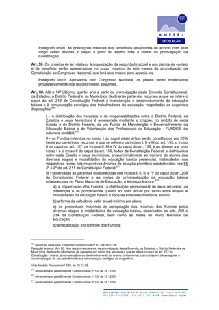 Parágrafo único. As prestações mensais dos benefícios atualizadas de acordo com este
artigo serão devidas e pagas a partir do sétimo mês a contar da promulgação da
Constituição.
Art. 59. Os projetos de lei relativos à organização da seguridade social e aos planos de custeio
e de benefício serão apresentados no prazo máximo de seis meses da promulgação da
Constituição ao Congresso Nacional, que terá seis meses para apreciá-los.
Parágrafo único. Aprovados pelo Congresso Nacional, os planos serão implantados
progressivamente nos dezoito meses seguintes.
Art. 60. Até o 14º (décimo quarto) ano a partir da promulgação desta Emenda Constitucional,
os Estados, o Distrito Federal e os Municípios destinarão parte dos recursos a que se refere o
caput do art. 212 da Constituição Federal à manutenção e desenvolvimento da educação
básica e à remuneração condigna dos trabalhadores da educação, respeitadas as seguintes
disposições:
669
I - a distribuição dos recursos e de responsabilidades entre o Distrito Federal, os
Estados e seus Municípios é assegurada mediante a criação, no âmbito de cada
Estado e do Distrito Federal, de um Fundo de Manutenção e Desenvolvimento da
Educação Básica e de Valorização dos Profissionais da Educação - FUNDEB, de
natureza contábil;
670
II - os Fundos referidos no inciso I do caput deste artigo serão constituídos por 20%
(vinte por cento) dos recursos a que se referem os incisos I, II e III do art. 155; o inciso
II do caput do art. 157; os incisos II, III e IV do caput do art. 158; e as alíneas a e b do
inciso I e o inciso II do caput do art. 159, todos da Constituição Federal, e distribuídos
entre cada Estado e seus Municípios, proporcionalmente ao número de alunos das
diversas etapas e modalidades da educação básica presencial, matriculados nas
respectivas redes, nos respectivos âmbitos de atuação prioritária estabelecidos nos §§
2º e 3º do art. 211 da Constituição Federal;
671
III - observadas as garantias estabelecidas nos incisos I, II, III e IV do caput do art. 208
da Constituição Federal e as metas de universalização da educação básica
estabelecidas no Plano Nacional de Educação, a lei disporá sobre:
672
a) a organização dos Fundos, a distribuição proporcional de seus recursos, as
diferenças e as ponderações quanto ao valor anual por aluno entre etapas e
modalidades da educação básica e tipos de estabelecimento de ensino;
b) a forma de cálculo do valor anual mínimo por aluno;
c) os percentuais máximos de apropriação dos recursos dos Fundos pelas
diversas etapas e modalidades da educação básica, observados os arts. 208 e
214 da Constituição Federal, bem como as metas do Plano Nacional de
Educação;
d) a fiscalização e o controle dos Fundos;
669
Redação dada pela Emenda Constitucional nº 53, de 19.12.06
Redação anterior: Art. 60. Nos dez primeiros anos da promulgação desta Emenda, os Estados, o Distrito Federal e os
Municípios destinarão não menos de sessenta por cento dos recursos a que se refere o caput do art. 212 da
Constituição Federal, à manutenção e ao desenvolvimento do ensino fundamental, com o objetivo de assegurar a
universalização de seu atendimento e a remuneração condigna do magistério.
Vide Medida Provisória nº 339, de 28.12.06
670
Acrescentado pela Emenda Constitucional nº 53, de 19.12.06
671
Acrescentado pela Emenda Constitucional nº 53, de 19.12.06
672
Acrescentado pela Emenda Constitucional nº 53, de 19.12.06
 