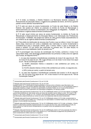 § 1º A União, os Estados, o Distrito Federal e os Municípios deverão assegurar, no
financiamento da educação básica, a melhoria da qualidade de ensino, de forma a garantir
padrão mínimo definido nacionalmente.
682
§ 2º O valor por aluno do ensino fundamental, no Fundo de cada Estado e do Distrito
Federal, não poderá ser inferior ao praticado no âmbito do Fundo de Manutenção e
Desenvolvimento do Ensino Fundamental e de Valorização do Magistério - FUNDEF, no
ano anterior à vigência desta Emenda Constitucional.
683
§ 3º O valor anual mínimo por aluno do ensino fundamental, no âmbito do Fundo de
Manutenção e Desenvolvimento da Educação Básica e de Valorização dos Profissionais
da Educação - FUNDEB, não poderá ser inferior ao valor mínimo fixado nacionalmente no
ano anterior ao da vigência desta Emenda Constitucional.
684
§ 4º Para efeito de distribuição de recursos dos Fundos a que se refere o inciso I do caput
deste artigo, levar-se-á em conta a totalidade das matrículas no ensino fundamental e
considerar-se-á para a educação infantil, para o ensino médio e para a educação de
jovens e adultos 1/3 (um terço) das matrículas no primeiro ano, 2/3 (dois terços) no
segundo ano e sua totalidade a partir do terceiro ano.
685
§ 5º A porcentagem dos recursos de constituição dos Fundos, conforme o inciso II do
caput deste artigo, será alcançada gradativamente nos primeiros 3 (três) anos de vigência
dos Fundos, da seguinte forma:
686
I - no caso dos impostos e transferências constantes do inciso II do caput do art. 155;
do inciso IV do caput do art. 158; e das alíneas a e b do inciso I e do inciso II do caput
do art. 159 da Constituição Federal:
687
a) 16,66% (dezesseis inteiros e sessenta e seis centésimos por cento), no
primeiro ano;
b) 18,33% (dezoito inteiros e trinta e três centésimos por cento), no segundo ano;
c) 20% (vinte por cento), a partir do terceiro ano;
II - no caso dos impostos e transferências constantes dos incisos I e III do caput do
art. 155; do inciso II do caput do art. 157; e dos incisos II e III do caput do art. 158 da
Constituição Federal:
688
681
Acrescentado pela Emenda Constitucional nº 53, de 19.12.06
682
Redação dada pela Emenda Constitucional nº 53, de 19.12.06
Redação anterior: § 1º A distribuição de responsabilidades e recursos entre os Estados e seus Municípios a ser
concretizada com parte dos recursos definidos neste artigo, na forma do disposto no art. 211 da Constituição Federal, é
assegurada mediante a criação, no âmbito de cada Estado e do Distrito Federal, de um Fundo de Manutenção e
Desenvolvimento do Ensino Fundamental e de Valorização do Magistério, de natureza contábil.
683
Redação dada pela Emenda Constitucional nº 53, de 19.12.06Redação anterior: § 2º O Fundo referido no parágrafo
anterior será constituído por, pelo menos, quinze por cento dos recursos a que se referem os arts. 155, inciso II; 158,
inciso IV; e 159, inciso I, alíneas "a" e "b"; e inciso II, da Constituição Federal, e será distribuído entre cada Estado e
seus Municípios, proporcionalmente ao número de alunos nas respectivas redes de ensino fundamental.
684
Redação dada pela Emenda Constitucional nº 53, de 19.12.06Redação anterior: § 3º A União complementará os
recursos dos Fundos a que se refere o § 1º, sempre que, em cada Estado e no Distrito Federal, seu valor por aluno não
alcançar o mínimo definido nacionalmente.
685
Redação dada pela Emenda Constitucional nº 53, de 19.12.06Redação anterior: § 4º A União, os Estados, o Distrito
Federal e os Municípios ajustarão progressivamente, em um prazo de cinco anos, suas contribuições ao Fundo, de
forma a garantir um valor por aluno correspondente a um padrão mínimo de qualidade de ensino, definido
nacionalmente.
686
Redação dada pela Emenda Constitucional nº 53, de 19.12.06Redação anterior: § 5º Uma proporção não inferior a
sessenta por cento dos recursos de cada Fundo referido no § 1º será destinada ao pagamento dos professores do
ensino fundamental em efetivo exercício no magistério.
687
Acrescentado pela Emenda Constitucional nº 53, de 19.12.06
688
Acrescentado pela Emenda Constitucional nº 53, de 19.12.06
 