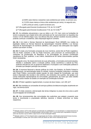 a) 6,66% (seis inteiros e sessenta e seis centésimos por cento), no primeiro ano;
b) 13,33% (treze inteiros e trinta e três centésimos por cento), no segundo ano;
c) 20% (vinte por cento), a partir do terceiro ano.
§ 6º (Revogado pela Emenda Constitucional nº 53, de 19.12.06)
689
§ 7º (Revogado pela Emenda Constitucional nº 53, de 19.12.06).
690
Art. 61. As entidades educacionais a que se refere o art. 213, bem como as fundações de
ensino e pesquisa cuja criação tenha sido autorizada por lei, que preencham os requisitos dos
incisos I e II do referido artigo e que, nos últimos três anos, tenham recebido recursos públicos,
poderão continuar a recebê-los, salvo disposição legal em contrário.
Art. 62. A lei criará o Serviço Nacional de Aprendizagem Rural (SENAR) nos moldes da
legislação relativa ao Serviço Nacional de Aprendizagem Industrial (SENAI) e ao Serviço
Nacional de Aprendizagem do Comércio (SENAC), sem prejuízo das atribuições dos órgãos
públicos que atuam na área.
Art. 63. É criada uma Comissão composta de nove membros, sendo três do Poder Legislativo,
três do Poder Judiciário e três do Poder Executivo, para promover as comemorações do
centenário da proclamação da República e da promulgação da primeira Constituição
republicana do País, podendo, a seu critério, desdobrar-se em tantas subcomissões quantas
forem necessárias.
Parágrafo único. No desenvolvimento de suas atribuições, a Comissão promoverá estudos,
debates e avaliações sobre a evolução política, social, econômica e cultural do País,
podendo articular-se com os governos estaduais e municipais e com instituições públicas e
privadas que desejem participar dos eventos.
Art. 64. A Imprensa Nacional e demais gráficas da União, dos Estados, do Distrito Federal e
dos Municípios, da administração direta ou indireta, inclusive fundações instituídas e mantidas
pelo Poder Público, promoverão edição popular do texto integral da Constituição, que será
posta à disposição das escolas e dos cartórios, dos sindicatos, dos quartéis, das igrejas e de
outras instituições representativas da comunidade, gratuitamente, de modo que cada cidadão
brasileiro possa receber do Estado um exemplar da Constituição do Brasil.
Art. 65. O Poder Legislativo regulamentará, no prazo de doze meses, o art. 220, § 4º.
Art. 66. São mantidas as concessões de serviços públicos de telecomunicações atualmente em
vigor, nos termos da lei.
Art. 67. A União concluirá a demarcação das terras indígenas no prazo de cinco anos a partir
da promulgação da Constituição.
Art. 68. Aos remanescentes das comunidades dos quilombos que estejam ocupando suas
terras é reconhecida a propriedade definitiva, devendo o Estado emitir-lhes os títulos
respectivos.
689
Redação anterior: § 6º A União aplicará na erradicação do analfabetismo e na manutenção e no desenvolvimento do
ensino fundamental, inclusive na complementação a que se refere o § 3º, nunca menos que o equivalente a trinta por
cento dos recursos a que se refere o caput do art. 212 da Constituição Federal.
690
Redação anterior: § 7º A lei disporá sobre a organização dos Fundos, a distribuição proporcional de seus recursos,
sua fiscalização e controle, bem como sobre a forma de cálculo do valor mínimo nacional por aluno.
 