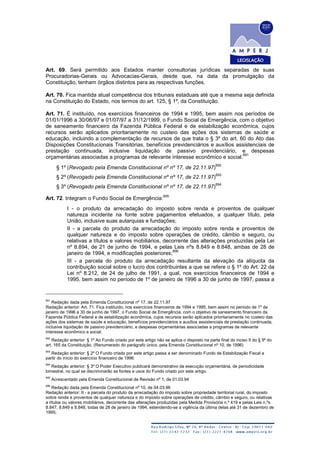 Art. 69. Será permitido aos Estados manter consultorias jurídicas separadas de suas
Procuradorias-Gerais ou Advocacias-Gerais, desde que, na data da promulgação da
Constituição, tenham órgãos distintos para as respectivas funções.
Art. 70. Fica mantida atual competência dos tribunais estaduais até que a mesma seja definida
na Constituição do Estado, nos termos do art. 125, § 1º, da Constituição.
Art. 71. É instituído, nos exercícios financeiros de 1994 e 1995, bem assim nos períodos de
01/01/1996 a 30/06/97 e 01/07/97 a 31/12/1999, o Fundo Social de Emergência, com o objetivo
de saneamento financeiro da Fazenda Pública Federal e de estabilização econômica, cujos
recursos serão aplicados prioritariamente no custeio das ações dos sistemas de saúde e
educação, incluindo a complementação de recursos de que trata o § 3º do art. 60 do Ato das
Disposições Constitucionais Transitórias, benefícios previdenciários e auxílios assistenciais de
prestação continuada, inclusive liquidação de passivo previdenciário, e despesas
orçamentárias associadas a programas de relevante interesse econômico e social.
691
§ 1º (Revogado pela Emenda Constitucional nº nº 17, de 22.11.97)
692
§ 2º (Revogado pela Emenda Constitucional nº nº 17, de 22.11.97)
693
§ 3º (Revogado pela Emenda Constitucional nº nº 17, de 22.11.97)
694
Art. 72. Integram o Fundo Social de Emergência:
695
I - o produto da arrecadação do imposto sobre renda e proventos de qualquer
natureza incidente na fonte sobre pagamentos efetuados, a qualquer título, pela
União, inclusive suas autarquias e fundações;
II - a parcela do produto da arrecadação do imposto sobre renda e proventos de
qualquer natureza e do imposto sobre operações de crédito, câmbio e seguro, ou
relativas a títulos e valores mobiliários, decorrente das alterações produzidas pela Lei
nº 8.894, de 21 de junho de 1994, e pelas Leis nºs 8.849 e 8.848, ambas de 28 de
janeiro de 1994, e modificações posteriores;
696
III - a parcela do produto da arrecadação resultante da elevação da alíquota da
contribuição social sobre o lucro dos contribuintes a que se refere o § 1º do Art. 22 da
Lei nº 8.212, de 24 de julho de 1991, a qual, nos exercícios financeiros de 1994 e
1995, bem assim no período de 1º de janeiro de 1996 a 30 de junho de 1997, passa a
691
Redação dada pela Emenda Constitucional nº 17, de 22.11.97
Redação anterior: Art. 71. Fica instituído, nos exercícios financeiros de 1994 e 1995, bem assim no período de 1º de
janeiro de 1996 a 30 de junho de 1997, o Fundo Social de Emergência, com o objetivo de saneamento financeiro da
Fazenda Pública Federal e de estabilização econômica, cujos recursos serão aplicados prioritariamente no custeio das
ações dos sistemas de saúde e educação, benefícios previdenciários e auxílios assistenciais de prestação continuada,
inclusive liquidação de passivo previdenciário, e despesas orçamentárias associadas a programas de relevante
interesse econômico e social.
692
Redação anterior: § 1º Ao Fundo criado por este artigo não se aplica o disposto na parte final do inciso II do § 9º do
art. 165 da Constituição. (Renumerado do parágrafo único, pela Emenda Constitucional nº 10, de 1996)
693
Redação anterior: § 2º O Fundo criado por este artigo passa a ser denominado Fundo de Estabilização Fiscal a
partir do início do exercício financeiro de 1996.
694
Redação anterior: § 3º O Poder Executivo publicará demonstrativo da execução orçamentária, de periodicidade
bimestral, no qual se discriminarão as fontes e usos do Fundo criado por este artigo.
695
Acrescentado pela Emenda Constitucional de Revisão nº 1, de 01.03.94
696
Redação dada pela Emenda Constitucional nº 10, de 04.03.96
Redação anterior: II - a parcela do produto da arrecadação do imposto sobre propriedade territorial rural, do imposto
sobre renda e proventos de qualquer natureza e do imposto sobre operações de crédito, câmbio e seguro, ou relativas
a títulos ou valores mobiliários, decorrente das alterações produzidas pela Medida Provisória n.º 419 e pelas Leis n.ºs
8.847, 8.849 e 8.848, todas de 28 de janeiro de 1994, estendendo-se a vigência da última delas até 31 de dezembro de
1995;
 