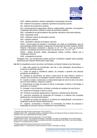 XVIII - sistema estatístico, sistema cartográfico e de geologia nacionais;
XIX - sistemas de poupança, captação e garantia da poupança popular;
XX - sistemas de consórcios e sorteios;
XXI - normas gerais de organização, efetivos, material bélico, garantias, convocação e
mobilização das polícias militares e corpos de bombeiros militares;
XXII - competência da polícia federal e das polícias rodoviária e ferroviária federais;
XXIII - seguridade social;
XXIV - diretrizes e bases da educação nacional;
XXV - registros públicos;
XXVI - atividades nucleares de qualquer natureza;
XXVII - normas gerais de licitação e contratação, em todas as modalidades, para as
administrações públicas diretas, autárquicas e fundacionais da União, Estados, Distrito
Federal e Municípios, obedecido o disposto no art. 37, XXI, e para as empresas
públicas e sociedades de economia mista, nos termos do art. 173, § 1°, III;
38
XXVIII - defesa territorial, defesa aeroespacial, defesa marítima, defesa civil e
mobilização nacional;
XXIX - propaganda comercial.
Parágrafo único. Lei complementar poderá autorizar os Estados a legislar sobre questões
específicas das matérias relacionadas neste artigo.
Art. 23. É competência comum da União, dos Estados, do Distrito Federal e dos Municípios:
I - zelar pela guarda da Constituição, das leis e das instituições democráticas e
conservar o patrimônio público;
II - cuidar da saúde e assistência pública, da proteção e garantia das pessoas
portadoras de deficiência;
III - proteger os documentos, as obras e outros bens de valor histórico, artístico e
cultural, os monumentos, as paisagens naturais notáveis e os sítios arqueológicos;
IV - impedir a evasão, a destruição e a descaracterização de obras de arte e de outros
bens de valor histórico, artístico ou cultural;
V - proporcionar os meios de acesso à cultura, à educação, à ciência, à tecnologia, à
pesquisa e à inovação;
39
VI - proteger o meio ambiente e combater a poluição em qualquer de suas formas;
VII - preservar as florestas, a fauna e a flora;
VIII - fomentar a produção agropecuária e organizar o abastecimento alimentar;
IX - promover programas de construção de moradias e a melhoria das condições
habitacionais e de saneamento básico;
X - combater as causas da pobreza e os fatores de marginalização, promovendo a
integração social dos setores desfavorecidos;
XI - registrar, acompanhar e fiscalizar as concessões de direitos de pesquisa e
exploração de recursos hídricos e minerais em seus territórios;
37
Redação dada pela Emenda Constitucional nº 69, de 29.03.12
Redação anterior: XVII - organização judiciária, do Ministério Público e da Defensoria Pública do Distrito Federal e dos
Territórios, bem como organização administrativa destes;
38
Redação dada pela Emenda Constitucional nº 19, de 04.06.98
Redação anterior: XXVII - normas gerais de licitação e contratação, em todas as modalidades, para a administração
pública, direta e indireta, Acrescentadas as fundações instituídas e mantidas pelo Poder Público, nas diversas esferas
de governo, e empresas sob seu controle;
39
Redação dada pela Emenda Constitucional nº 85, de 26.02.15
Redação anterior: V - proporcionar os meios de acesso à cultura, à educação e à ciência;
 