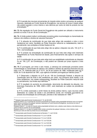 § 5º A parcela dos recursos provenientes do imposto sobre renda e proventos de qualquer
natureza, destinada ao Fundo Social de Emergência, nos termos do inciso II deste artigo,
não poderá exceder a cinco inteiros e seis décimos por cento do total do produto da sua
arrecadação.
703
Art. 73. Na regulação do Fundo Social de Emergência não poderá ser utilizado o instrumento
previsto no inciso V do art. 59 da Constituição.
704
Art. 74. A União poderá instituir contribuição provisória sobre movimentação ou transmissão de
valores e de créditos e direitos de natureza financeira.
705
§ 1º A alíquota da contribuição de que trata este artigo não excederá a vinte e cinco
centésimos por cento, facultado ao Poder Executivo reduzi-la ou restabelecê-la, total ou
parcialmente, nas condições e limites fixados em lei.
§ 2º A contribuição de que trata este artigo não se aplica o disposto nos arts. 153, § 5º, e
154, I, da Constituição.
§ 3º O produto da arrecadação da contribuição de que trata este artigo será destinado
integralmente ao Fundo Nacional de Saúde, para financiamento das ações e serviços de
saúde.
§ 4º A contribuição de que trata este artigo terá sua exigibilidade subordinada ao disposto
no art. 195, § 6º, da Constituição, e não poderá ser cobrada por prazo superior a dois
anos.
Art. 75. É prorrogada, por trinta e seis meses, a cobrança da contribuição provisória sobre
movimentação ou transmissão de valores e de créditos e direitos de natureza financeira de que
trata o art. 74, instituída pela Lei nº 9.311, de 24 de outubro de 1996, modificada pela Lei nº
9.539, de 12 de dezembro de 1997, cuja vigência é também prorrogada por idêntico prazo.
706
§ 1º Observado o disposto no § 6º do art. 195 da Constituição Federal, a alíquota da
contribuição será de trinta e oito centésimos por cento, nos primeiros doze meses, e de
trinta centésimos, nos meses subsequentes, facultado ao Poder Executivo reduzi-la total
ou parcialmente, nos limites aqui definidos.
707
§ 2º O resultado do aumento da arrecadação, decorrente da alteração da alíquota, nos
exercícios financeiros de 1999, 2000 e 2001, será destinado ao custeio da previdência
social.
708
§ 3º É a União autorizada a emitir títulos da dívida pública interna, cujos recursos serão
destinados ao custeio da saúde e da previdência social, em montante equivalente ao
produto da arrecadação da contribuição, prevista e não realizada em 1999.
709
703
Redação dada pela Emenda Constitucional nº 10, de 04.03.96
Redação anterior: § 5.º A parcela dos recursos provenientes do imposto sobre propriedade territorial rural e do imposto
sobre renda e proventos de qualquer natureza, destinada ao Fundo Social de Emergência, nos termos do inciso II
deste artigo, não poderá exceder:
Redação anterior: I - no caso do imposto sobre propriedade territorial rural, a oitenta e seis inteiros e dois décimos por
cento do total do produto da sua arrecadação;
Redação anterior: II - no caso do imposto sobre renda e proventos de qualquer natureza, a cinco inteiros e seis
décimos por cento do total do produto da sua arrecadação.
704
Acrescentado pela Emenda Constitucional de Revisão nº 1, de 01.03.94
705
Acrescentado pela Emenda Constitucional nº 12, de 15.08.96
706
Acrescentado pela Emenda Constitucional nº 12, de 15.08.96.
707
Acrescentado pela Emenda Constitucional nº 21, de 18.03.99.
708
Acrescentado pela Emenda Constitucional nº 21, de 18.03.99.
709
Acrescentado pela Emenda Constitucional nº 21, de 18.03.99.
 