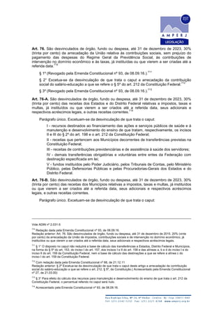 Art. 76. São desvinculados de órgão, fundo ou despesa, até 31 de dezembro de 2023, 30%
(trinta por cento) da arrecadação da União relativa às contribuições sociais, sem prejuízo do
pagamento das despesas do Regime Geral da Previdência Social, às contribuições de
intervenção no domínio econômico e às taxas, já instituídas ou que vierem a ser criadas até a
referida data.
710
§ 1º (Revogado pela Emenda Constitucional nº 93, de 08.09.16.).
711
§ 2° Excetua-se da desvinculação de que trata o caput a arrecadação da contribuição
social do salário-educação a que se refere o § 5º do art. 212 da Constituição Federal.
712
§ 3º (Revogado pela Emenda Constitucional nº 93, de 08.09.16.).
713
Art. 76-A. São desvinculados de órgão, fundo ou despesa, até 31 de dezembro de 2023, 30%
(trinta por cento) das receitas dos Estados e do Distrito Federal relativas a impostos, taxas e
multas, já instituídos ou que vierem a ser criados até a referida data, seus adicionais e
respectivos acréscimos legais, e outras receitas correntes.
714
Parágrafo único. Excetuam-se da desvinculação de que trata o caput:
I - recursos destinados ao financiamento das ações e serviços públicos de saúde e à
manutenção e desenvolvimento do ensino de que tratam, respectivamente, os incisos
II e III do § 2º do art. 198 e o art. 212 da Constituição Federal;
II - receitas que pertencem aos Municípios decorrentes de transferências previstas na
Constituição Federal;
III - receitas de contribuições previdenciárias e de assistência à saúde dos servidores;
IV - demais transferências obrigatórias e voluntárias entre entes da Federação com
destinação especificada em lei;
V - fundos instituídos pelo Poder Judiciário, pelos Tribunais de Contas, pelo Ministério
Público, pelas Defensorias Públicas e pelas Procuradorias-Gerais dos Estados e do
Distrito Federal.
Art. 76-B. São desvinculados de órgão, fundo ou despesa, até 31 de dezembro de 2023, 30%
(trinta por cento) das receitas dos Municípios relativas a impostos, taxas e multas, já instituídos
ou que vierem a ser criados até a referida data, seus adicionais e respectivos acréscimos
legais, e outras receitas correntes.
Parágrafo único. Excetuam-se da desvinculação de que trata o caput:
Vide ADIN nº 2.031-5
710
Redação dada pela Emenda Constitucional nº 93, de 08.09.16.
Redação anterior: Art. 76. São desvinculados de órgão, fundo ou despesa, até 31 de dezembro de 2015, 20% (vinte
por cento) da arrecadação da União de impostos, contribuições sociais e de intervenção no domínio econômico, já
instituídos ou que vierem a ser criados até a referida data, seus adicionais e respectivos acréscimos legais.
711
§ 1° O disposto no caput não reduzirá a base de cálculo das transferências a Estados, Distrito Federal e Municípios,
na forma do § 5º do art. 153, do inciso I do art. 157, dos incisos I e II do art. 158 e das alíneas a, b e d do inciso I e do
inciso II do art. 159 da Constituição Federal, nem a base de cálculo das destinações a que se refere a alínea c do
inciso I do art. 159 da Constituição Federal.
712
Com redação dada pela Emenda Constitucional nº 68, de 21.12.11
Redação anterior: § 2º Excetua-se da desvinculação de que trata o caput deste artigo a arrecadação da contribuição
social do salário-educação a que se refere o art. 212, § 5º, da Constituição.( Acrescentado pela Emenda Constitucional
nº 27, de 21.03.00)
713
§ 3° Para efeito do cálculo dos recursos para manutenção e desenvolvimento do ensino de que trata o art. 212 da
Constituição Federal, o percentual referido no caput será nulo.
714
Acrescentado pela Emenda Constitucional nº 93, de 08.09.16.
 