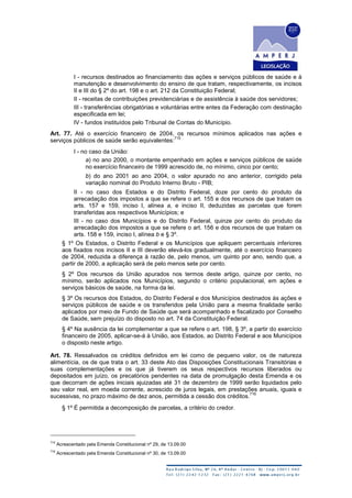 I - recursos destinados ao financiamento das ações e serviços públicos de saúde e à
manutenção e desenvolvimento do ensino de que tratam, respectivamente, os incisos
II e III do § 2º do art. 198 e o art. 212 da Constituição Federal;
II - receitas de contribuições previdenciárias e de assistência à saúde dos servidores;
III - transferências obrigatórias e voluntárias entre entes da Federação com destinação
especificada em lei;
IV - fundos instituídos pelo Tribunal de Contas do Município.
Art. 77. Até o exercício financeiro de 2004, os recursos mínimos aplicados nas ações e
serviços públicos de saúde serão equivalentes:
715
I - no caso da União:
a) no ano 2000, o montante empenhado em ações e serviços públicos de saúde
no exercício financeiro de 1999 acrescido de, no mínimo, cinco por cento;
b) do ano 2001 ao ano 2004, o valor apurado no ano anterior, corrigido pela
variação nominal do Produto Interno Bruto - PIB;
II - no caso dos Estados e do Distrito Federal, doze por cento do produto da
arrecadação dos impostos a que se refere o art. 155 e dos recursos de que tratam os
arts. 157 e 159, inciso I, alínea a, e inciso II, deduzidas as parcelas que forem
transferidas aos respectivos Municípios; e
III - no caso dos Municípios e do Distrito Federal, quinze por cento do produto da
arrecadação dos impostos a que se refere o art. 156 e dos recursos de que tratam os
arts. 158 e 159, inciso I, alínea b e § 3º.
§ 1º Os Estados, o Distrito Federal e os Municípios que apliquem percentuais inferiores
aos fixados nos incisos II e III deverão elevá-los gradualmente, até o exercício financeiro
de 2004, reduzida a diferença à razão de, pelo menos, um quinto por ano, sendo que, a
partir de 2000, a aplicação será de pelo menos sete por cento.
§ 2º Dos recursos da União apurados nos termos deste artigo, quinze por cento, no
mínimo, serão aplicados nos Municípios, segundo o critério populacional, em ações e
serviços básicos de saúde, na forma da lei.
§ 3º Os recursos dos Estados, do Distrito Federal e dos Municípios destinados às ações e
serviços públicos de saúde e os transferidos pela União para a mesma finalidade serão
aplicados por meio de Fundo de Saúde que será acompanhado e fiscalizado por Conselho
de Saúde, sem prejuízo do disposto no art. 74 da Constituição Federal.
§ 4º Na ausência da lei complementar a que se refere o art. 198, § 3º, a partir do exercício
financeiro de 2005, aplicar-se-á à União, aos Estados, ao Distrito Federal e aos Municípios
o disposto neste artigo.
Art. 78. Ressalvados os créditos definidos em lei como de pequeno valor, os de natureza
alimentícia, os de que trata o art. 33 deste Ato das Disposições Constitucionais Transitórias e
suas complementações e os que já tiverem os seus respectivos recursos liberados ou
depositados em juízo, os precatórios pendentes na data de promulgação desta Emenda e os
que decorram de ações iniciais ajuizadas até 31 de dezembro de 1999 serão liquidados pelo
seu valor real, em moeda corrente, acrescido de juros legais, em prestações anuais, iguais e
sucessivas, no prazo máximo de dez anos, permitida a cessão dos créditos.
716
§ 1º É permitida a decomposição de parcelas, a critério do credor.
715
Acrescentado pela Emenda Constitucional nº 29, de 13.09.00
716
Acrescentado pela Emenda Constitucional nº 30, de 13.09.00
 