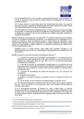 § 2º As prestações anuais a que se refere o caput deste artigo terão, se não liquidadas até
o final do exercício a que se referem, poder liberatório do pagamento de tributos da
entidade devedora.
717
§ 3º O prazo referido no caput deste artigo fica reduzido para dois anos, nos casos de
precatórios judiciais originários de desapropriação de imóvel residencial do credor, desde
que comprovadamente único à época da imissão na posse.
§ 4º O Presidente do Tribunal competente deverá, vencido o prazo ou em caso de omissão
no orçamento, ou preterição ao direito de precedência, a requerimento do credor, requisitar
ou determinar o sequestro de recursos financeiros da entidade executada, suficientes à
satisfação da prestação.
Art. 79. É instituído, para vigorar até o ano de 2010
718
, no âmbito do Poder Executivo Federal,
o Fundo de Combate e Erradicação da Pobreza, a ser regulado por lei complementar com o
objetivo de viabilizar a todos os brasileiros acesso a níveis dignos de subsistência, cujos
recursos serão aplicados em ações suplementares de nutrição, habitação, educação, saúde,
reforço de renda familiar e outros programas de relevante interesse social voltados para
melhoria da qualidade de vida.
719
Parágrafo único. O Fundo previsto neste artigo terá Conselho Consultivo e de
Acompanhamento que conte com a participação de representantes da sociedade civil, nos
termos da lei.
Art. 80. Compõem o Fundo de Combate e Erradicação da Pobreza:
720
I - a parcela do produto da arrecadação correspondente a um adicional de oito
centésimos por cento, aplicável de 18 de junho de 2000 a 17 de junho de 2002, na
alíquota da contribuição social de que trata o art. 75 do Ato das Disposições
Constitucionais Transitórias;
II - a parcela do produto da arrecadação correspondente a um adicional de cinco
pontos percentuais na alíquota do Imposto sobre Produtos Industrializados - IPI, ou do
imposto que vier a substituí-lo, incidente sobre produtos supérfluos e aplicável até a
extinção do Fundo;
III - o produto da arrecadação do imposto de que trata o art. 153, inciso VII, da
Constituição;
IV - dotações orçamentárias;
V- doações, de qualquer natureza, de pessoas físicas ou jurídicas do País ou do
exterior;
VI - outras receitas, a serem definidas na regulamentação do referido Fundo.
§ 1º Aos recursos integrantes do Fundo de que trata este artigo não se aplica o disposto
nos arts. 159 e 167, inciso IV, da Constituição, assim como qualquer desvinculação de
recursos orçamentários.
§ 2º A arrecadação decorrente do disposto no inciso I deste artigo, no período
compreendido entre 18 de junho de 2000 e o início da vigência da lei complementar a que
se refere a art. 79, será integralmente repassada ao Fundo, preservado o seu valor real,
em títulos públicos federais, progressivamente resgatáveis após 18 de junho de 2002, na
forma da lei.
717
Ver art. 6º da Emenda Constitucional nº 62, de 09.12.09
718
O prazo de que trata o caput foi prorrogado por tempo indeterminado pela Emenda Constitucional nº 67, de 22.12.10
719
Acrescentado pela Emenda Constitucional nº 31, de 14.12.00
O prazo de que trata o caput foi prorrogado por tempo indeterminado pela Emenda Constitucional nº 67, de 22.12.10
720
Acrescentado pela Emenda Constitucional nº 31, de 14.12.00
 