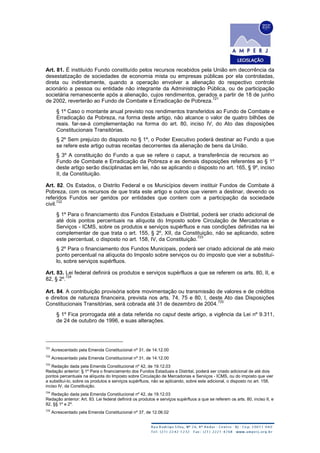 Art. 81. É instituído Fundo constituído pelos recursos recebidos pela União em decorrência da
desestatização de sociedades de economia mista ou empresas públicas por ela controladas,
direta ou indiretamente, quando a operação envolver a alienação do respectivo controle
acionário a pessoa ou entidade não integrante da Administração Pública, ou de participação
societária remanescente após a alienação, cujos rendimentos, gerados a partir de 18 de junho
de 2002, reverterão ao Fundo de Combate e Erradicação de Pobreza.
721
§ 1º Caso o montante anual previsto nos rendimentos transferidos ao Fundo de Combate e
Erradicação da Pobreza, na forma deste artigo, não alcance o valor de quatro bilhões de
reais. far-se-à complementação na forma do art. 80, inciso IV, do Ato das disposições
Constitucionais Transitórias.
§ 2º Sem prejuízo do disposto no § 1º, o Poder Executivo poderá destinar ao Fundo a que
se refere este artigo outras receitas decorrentes da alienação de bens da União.
§ 3º A constituição do Fundo a que se refere o caput, a transferência de recursos ao
Fundo de Combate e Erradicação da Pobreza e as demais disposições referentes ao § 1º
deste artigo serão disciplinadas em lei, não se aplicando o disposto no art. 165, § 9º, inciso
II, da Constituição.
Art. 82. Os Estados, o Distrito Federal e os Municípios devem instituir Fundos de Combate á
Pobreza, com os recursos de que trata este artigo e outros que vierem a destinar, devendo os
referidos Fundos ser geridos por entidades que contem com a participação da sociedade
civil.
722
§ 1º Para o financiamento dos Fundos Estaduais e Distrital, poderá ser criado adicional de
até dois pontos percentuais na alíquota do Imposto sobre Circulação de Mercadorias e
Serviços - ICMS, sobre os produtos e serviços supérfluos e nas condições definidas na lei
complementar de que trata o art. 155, § 2º, XII, da Constituição, não se aplicando, sobre
este percentual, o disposto no art. 158, IV, da Constituição.
723
§ 2º Para o financiamento dos Fundos Municipais, poderá ser criado adicional de até meio
ponto percentual na alíquota do Imposto sobre serviços ou do imposto que vier a substituí-
lo, sobre serviços supérfluos.
Art. 83. Lei federal definirá os produtos e serviços supérfluos a que se referem os arts. 80, II, e
82, § 2º.
724
Art. 84. A contribuição provisória sobre movimentação ou transmissão de valores e de créditos
e direitos de natureza financeira, prevista nos arts. 74, 75 e 80, I, deste Ato das Disposições
Constitucionais Transitórias, será cobrada até 31 de dezembro de 2004.
725
§ 1º Fica prorrogada até a data referida no caput deste artigo, a vigência da Lei nº 9.311,
de 24 de outubro de 1996, e suas alterações.
721
Acrescentado pela Emenda Constitucional nº 31, de 14.12.00
722
Acrescentado pela Emenda Constitucional nº 31, de 14.12.00
723
Redação dada pela Emenda Constitucional nº 42, de 19.12.03
Redação anterior: § 1º Para o financiamento dos Fundos Estaduais e Distrital, poderá ser criado adicional de até dois
pontos percentuais na alíquota do Imposto sobre Circulação de Mercadorias e Serviços - ICMS, ou do imposto que vier
a substituí-lo, sobre os produtos e serviços supérfluos, não se aplicando, sobre este adicional, o disposto no art. 158,
inciso IV, da Constituição.
724
Redação dada pela Emenda Constitucional nº 42, de 19.12.03
Redação anterior: Art. 83. Lei federal definirá os produtos e serviços supérfluos a que se referem os arts. 80, inciso II, e
82, §§ 1º e 2º.
725
Acrescentado pela Emenda Constitucional nº 37, de 12.06.02
 