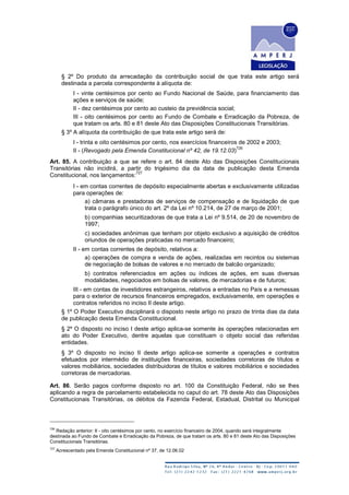 § 2º Do produto da arrecadação da contribuição social de que trata este artigo será
destinada a parcela correspondente à alíquota de:
I - vinte centésimos por cento ao Fundo Nacional de Saúde, para financiamento das
ações e serviços de saúde;
II - dez centésimos por cento ao custeio da previdência social;
III - oito centésimos por cento ao Fundo de Combate e Erradicação da Pobreza, de
que tratam os arts. 80 e 81 deste Ato das Disposições Constitucionais Transitórias.
§ 3º A alíquota da contribuição de que trata este artigo será de:
I - trinta e oito centésimos por cento, nos exercícios financeiros de 2002 e 2003;
II - (Revogado pela Emenda Constitucional nº 42, de 19.12.03)
726
Art. 85. A contribuição a que se refere o art. 84 deste Ato das Disposições Constitucionais
Transitórias não incidirá, a partir do trigésimo dia da data de publicação desta Emenda
Constitucional, nos lançamentos:
727
I - em contas correntes de depósito especialmente abertas e exclusivamente utilizadas
para operações de:
a) câmaras e prestadoras de serviços de compensação e de liquidação de que
trata o parágrafo único do art. 2º da Lei nº 10.214, de 27 de março de 2001;
b) companhias securitizadoras de que trata a Lei nº 9.514, de 20 de novembro de
1997;
c) sociedades anônimas que tenham por objeto exclusivo a aquisição de créditos
oriundos de operações praticadas no mercado financeiro;
II - em contas correntes de depósito, relativos a:
a) operações de compra e venda de ações, realizadas em recintos ou sistemas
de negociação de bolsas de valores e no mercado de balcão organizado;
b) contratos referenciados em ações ou índices de ações, em suas diversas
modalidades, negociados em bolsas de valores, de mercadorias e de futuros;
III - em contas de investidores estrangeiros, relativos a entradas no País e a remessas
para o exterior de recursos financeiros empregados, exclusivamente, em operações e
contratos referidos no inciso II deste artigo.
§ 1º O Poder Executivo disciplinará o disposto neste artigo no prazo de trinta dias da data
de publicação desta Emenda Constitucional.
§ 2º O disposto no inciso I deste artigo aplica-se somente às operações relacionadas em
ato do Poder Executivo, dentre aquelas que constituam o objeto social das referidas
entidades.
§ 3º O disposto no inciso II deste artigo aplica-se somente a operações e contratos
efetuados por intermédio de instituições financeiras, sociedades corretoras de títulos e
valores mobiliários, sociedades distribuidoras de títulos e valores mobiliários e sociedades
corretoras de mercadorias.
Art. 86. Serão pagos conforme disposto no art. 100 da Constituição Federal, não se lhes
aplicando a regra de parcelamento estabelecida no caput do art. 78 deste Ato das Disposições
Constitucionais Transitórias, os débitos da Fazenda Federal, Estadual, Distrital ou Municipal
726
Redação anterior: II - oito centésimos por cento, no exercício financeiro de 2004, quando será integralmente
destinada ao Fundo de Combate e Erradicação da Pobreza, de que tratam os arts. 80 e 81 deste Ato das Disposições
Constitucionais Transitórias.
727
Acrescentado pela Emenda Constitucional nº 37, de 12.06.02
 
