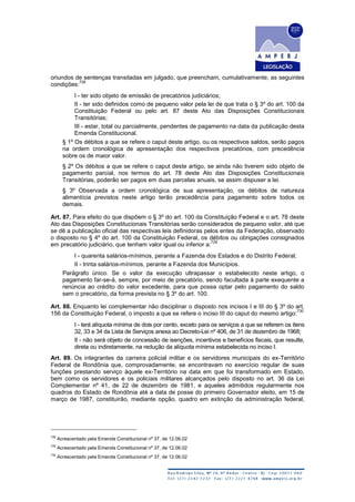 oriundos de sentenças transitadas em julgado, que preencham, cumulativamente, as seguintes
condições:
728
I - ter sido objeto de emissão de precatórios judiciários;
II - ter sido definidos como de pequeno valor pela lei de que trata o § 3º do art. 100 da
Constituição Federal ou pelo art. 87 deste Ato das Disposições Constitucionais
Transitórias;
III - estar, total ou parcialmente, pendentes de pagamento na data da publicação desta
Emenda Constitucional.
§ 1º Os débitos a que se refere o caput deste artigo, ou os respectivos saldos, serão pagos
na ordem cronológica de apresentação dos respectivos precatórios, com precedência
sobre os de maior valor.
§ 2º Os débitos a que se refere o caput deste artigo, se ainda não tiverem sido objeto de
pagamento parcial, nos termos do art. 78 deste Ato das Disposições Constitucionais
Transitórias, poderão ser pagos em duas parcelas anuais, se assim dispuser a lei.
§ 3º Observada a ordem cronológica de sua apresentação, os débitos de natureza
alimentícia previstos neste artigo terão precedência para pagamento sobre todos os
demais.
Art. 87. Para efeito do que dispõem o § 3º do art. 100 da Constituição Federal e o art. 78 deste
Ato das Disposições Constitucionais Transitórias serão considerados de pequeno valor, até que
se dê a publicação oficial das respectivas leis definidoras pelos entes da Federação, observado
o disposto no § 4º do art. 100 da Constituição Federal, os débitos ou obrigações consignados
em precatório judiciário, que tenham valor igual ou inferior a:
729
I - quarenta salários-mínimos, perante a Fazenda dos Estados e do Distrito Federal;
II - trinta salários-mínimos, perante a Fazenda dos Municípios.
Parágrafo único. Se o valor da execução ultrapassar o estabelecido neste artigo, o
pagamento far-se-á, sempre, por meio de precatório, sendo facultada à parte exequente a
renúncia ao crédito do valor excedente, para que possa optar pelo pagamento do saldo
sem o precatório, da forma prevista no § 3º do art. 100.
Art. 88. Enquanto lei complementar não disciplinar o disposto nos incisos I e III do § 3º do art.
156 da Constituição Federal, o imposto a que se refere o inciso III do caput do mesmo artigo:
730
I - terá alíquota mínima de dois por cento, exceto para os serviços a que se referem os itens
32, 33 e 34 da Lista de Serviços anexa ao Decreto-Lei nº 406, de 31 de dezembro de 1968;
II - não será objeto de concessão de isenções, incentivos e benefícios fiscais, que resulte,
direta ou indiretamente, na redução da alíquota mínima estabelecida no inciso I.
Art. 89. Os integrantes da carreira policial militar e os servidores municipais do ex-Território
Federal de Rondônia que, comprovadamente, se encontravam no exercício regular de suas
funções prestando serviço àquele ex-Território na data em que foi transformado em Estado,
bem como os servidores e os policiais militares alcançados pelo disposto no art. 36 da Lei
Complementar nº 41, de 22 de dezembro de 1981, e aqueles admitidos regularmente nos
quadros do Estado de Rondônia até a data de posse do primeiro Governador eleito, em 15 de
março de 1987, constituirão, mediante opção, quadro em extinção da administração federal,
728
Acrescentado pela Emenda Constitucional nº 37, de 12.06.02
729
Acrescentado pela Emenda Constitucional nº 37, de 12.06.02
730
Acrescentado pela Emenda Constitucional nº 37, de 12.06.02
 
