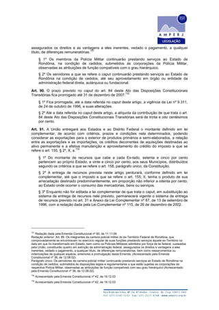 assegurados os direitos e as vantagens a eles inerentes, vedado o pagamento, a qualquer
título, de diferenças remuneratórias.
731
§ 1º Os membros da Polícia Militar continuarão prestando serviços ao Estado de
Rondônia, na condição de cedidos, submetidos às corporações da Polícia Militar,
observadas as atribuições de função compatíveis com o grau hierárquico.
§ 2º Os servidores a que se refere o caput continuarão prestando serviços ao Estado de
Rondônia na condição de cedidos, até seu aproveitamento em órgão ou entidade da
administração federal direta, autárquica ou fundacional.
Art. 90. O prazo previsto no caput do art. 84 deste Ato das Disposições Constitucionais
Transitórias fica prorrogado até 31 de dezembro de 2007.
732
§ 1º Fica prorrogada, até a data referida no caput deste artigo, a vigência da Lei nº 9.311,
de 24 de outubro de 1996, e suas alterações.
§ 2º Até a data referida no caput deste artigo, a alíquota da contribuição de que trata o art.
84 deste Ato das Disposições Constitucionais Transitórias será de trinta e oito centésimos
por cento.
Art. 91. A União entregará aos Estados e ao Distrito Federal o montante definido em lei
complementar, de acordo com critérios, prazos e condições nela determinados, podendo
considerar as exportações para o exterior de produtos primários e semi-elaborados, a relação
entre as exportações e as importações, os créditos decorrentes de aquisições destinadas ao
ativo permanente e a efetiva manutenção e aproveitamento do crédito do imposto a que se
refere o art. 155, § 2º, X, a.
733
§ 1º Do montante de recursos que cabe a cada Es-tado, setenta e cinco por cento
pertencem ao próprio Estado, e vinte e cinco por cento, aos seus Municípios, distribuídos
segundo os critérios a que se refere o art. 158, parágrafo único, da Constituição.
§ 2º A entrega de recursos prevista neste artigo perdurará, conforme definido em lei
complementar, até que o imposto a que se refere o art. 155, II, tenha o produto de sua
arrecadação destinado predominantemente, em proporção não inferior a oitenta por cento,
ao Estado onde ocorrer o consumo das mercadorias, bens ou serviços.
§ 3º Enquanto não for editada a lei complementar de que trata o caput, em substituição ao
sistema de entrega de recursos nele previsto, permanecerá vigente o sistema de entrega
de recursos previsto no art. 31 e Anexo da Lei Complementar nº 87, de 13 de setembro de
1996, com a redação dada pela Lei Complementar nº 115, de 26 de dezembro de 2002.
731
Redação dada pela Emenda Constitucional nº 60, de 11.11.09
Redação anterior: Art. 89. Os integrantes da carreira policial militar do ex-Território Federal de Rondônia, que
comprovadamente se encontravam no exercício regular de suas funções prestando serviços àquele ex-Território na
data em que foi transformado em Estado, bem como os Policiais Militares admitidos por força de lei federal, custeados
pela União, constituirão quadro em extinção da administração federal, assegurados os direitos e vantagens a eles
inerentes, vedado o pagamento, a qualquer título, de diferenças remuneratórias, bem como ressarcimentos ou
indenizações de qualquer espécie, anteriores à promulgação desta Emenda. (Acrescentado pela Emenda
Constitucional nº 38, de 12.08.02)
Parágrafo único. Os servidores da carreira policial militar continuarão prestando serviços ao Estado de Rondônia na
condição de cedidos, submetidos às disposições legais e regulamentares a que estão sujeitas as corporações da
respectiva Polícia Militar, observadas as atribuições de função compatíveis com seu grau hierárquico (Acrescentado
pela Emenda Constitucional nº 38, de 12.08.02).
732
Acrescentado pela Emenda Constitucional nº 42, de 19.12.03
733
Acrescentado pela Emenda Constitucional nº 42, de 19.12.03
 