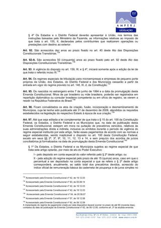 § 4º Os Estados e o Distrito Federal deverão apresentar à União, nos termos das
instruções baixadas pelo Ministério da Fazenda, as informações relativas ao imposto de
que trata o art. 155, II, declaradas pelos contribuintes que realizarem operações ou
prestações com destino ao exterior.
Art. 92. São acrescidos dez anos ao prazo fixado no art. 40 deste Ato das Disposições
Constitucionais Transitórias.
734
Art. 92-A. São acrescidos 50 (cinquenta) anos ao prazo fixado pelo art. 92 deste Ato das
Disposições Constitucionais Transitórias.
735
Art. 93. A vigência do disposto no art. 159, III, e § 4º, iniciará somente após a edição da lei de
que trata o referido inciso III.
736
Art. 94. Os regimes especiais de tributação para microempresas e empresas de pequeno porte
próprios da União, dos Estados, do Distrito Federal e dos Municípios cessarão a partir da
entrada em vigor do regime previsto no art. 146, III, d, da Constituição.
737
Art. 95. Os nascidos no estrangeiro entre 7 de junho de 1994 e a data da promulgação desta
Emenda Constitucional, filhos de pai brasileiro ou mãe brasileira, poderão ser registrados em
repartição diplomática ou consular brasileira competente ou em ofício de registro, se vierem a
residir na República Federativa do Brasil.
738
Art. 96. Ficam convalidados os atos de criação, fusão, incorporação e desmembramento de
Municípios, cuja lei tenha sido publicada até 31 de dezembro de 2006, atendidos os requisitos
estabelecidos na legislação do respectivo Estado à época de sua criação.
739
Art. 97. Até que seja editada a lei complementar de que trata o § 15 do art. 100 da Constituição
Federal, os Estados, o Distrito Federal e os Municípios que, na data de publicação desta
Emenda Constitucional, estejam em mora na quitação de precatórios vencidos, relativos às
suas administrações direta e indireta, inclusive os emitidos durante o período de vigência do
regime especial instituído por este artigo, farão esses pagamentos de acordo com as normas a
seguir estabelecidas, sendo inaplicável o disposto no art. 100 desta Constituição Federal,
exceto em seus §§ 2º, 3º, 9º, 10, 11, 12, 13 e 14, e sem prejuízo dos acordos de juízos
conciliatórios já formalizados na data de promulgação desta Emenda Constitucional.
740
§ 1º Os Estados, o Distrito Federal e os Municípios sujeitos ao regime especial de que
trata este artigo optarão, por meio de ato do Poder Executivo:
I - pelo depósito em conta especial do valor referido pelo § 2º deste artigo; ou
II - pela adoção do regime especial pelo prazo de até 15 (quinze) anos, caso em que o
percentual a ser depositado na conta especial a que se refere o § 2º deste artigo
corresponderá, anualmente, ao saldo total dos precatórios devidos, acrescido do
índice oficial de remuneração básica da caderneta de poupança e de juros simples no
734
Acrescentado pela Emenda Constitucional nº 42, de 19.12.03
735
Acrescentado pela Emenda Constitucional nº 83, de 05.08.14
736
Acrescentado pela Emenda Constitucional nº 42, de 19.12.03
737
Acrescentado pela Emenda Constitucional nº 42, de 19.12.03
738
Acrescentado pela Emenda Constitucional nº 54, de 20.09.07
739
Acrescentado pela Emenda Constitucional nº 57, de 18.12.08
740
Acrescentado pela Emenda Constitucional nº 62, de 09.12.09
A implantação do regime de pagamento criado por este dispositivo deverá ocorrer no prazo de até 90 (noventa dias),
contados da data da publicação da Emenda Constitucional nº 62, de 09.12.09, conforme art. 3º da aludida emenda.
 