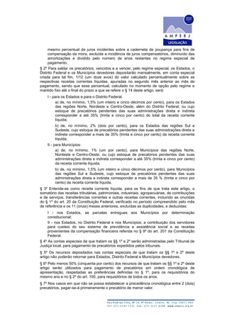 mesmo percentual de juros incidentes sobre a caderneta de poupança para fins de
compensação da mora, excluída a incidência de juros compensatórios, diminuído das
amortizações e dividido pelo número de anos restantes no regime especial de
pagamento.
§ 2º Para saldar os precatórios, vencidos e a vencer, pelo regime especial, os Estados, o
Distrito Federal e os Municípios devedores depositarão mensalmente, em conta especial
criada para tal fim, 1/12 (um doze avos) do valor calculado percentualmente sobre as
respectivas receitas correntes líquidas, apuradas no segundo mês anterior ao mês de
pagamento, sendo que esse percentual, calculado no momento de opção pelo regime e
mantido fixo até o final do prazo a que se refere o § 14 deste artigo, será:
I - para os Estados e para o Distrito Federal:
a) de, no mínimo, 1,5% (um inteiro e cinco décimos por cento), para os Estados
das regiões Norte, Nordeste e Centro-Oeste, além do Distrito Federal, ou cujo
estoque de precatórios pendentes das suas administrações direta e indireta
corresponder a até 35% (trinta e cinco por cento) do total da receita corrente
líquida;
b) de, no mínimo, 2% (dois por cento), para os Estados das regiões Sul e
Sudeste, cujo estoque de precatórios pendentes das suas administrações direta e
indireta corresponder a mais de 35% (trinta e cinco por cento) da receita corrente
líquida;
II - para Municípios:
a) de, no mínimo, 1% (um por cento), para Municípios das regiões Norte,
Nordeste e Centro-Oeste, ou cujo estoque de precatórios pendentes das suas
administrações direta e indireta corresponder a até 35% (trinta e cinco por cento)
da receita corrente líquida;
b) de, no mínimo, 1,5% (um inteiro e cinco décimos por cento), para Municípios
das regiões Sul e Sudeste, cujo estoque de precatórios pendentes das suas
administrações direta e indireta corresponder a mais de 35 % (trinta e cinco por
cento) da receita corrente líquida.
§ 3º Entende-se como receita corrente líquida, para os fins de que trata este artigo, o
somatório das receitas tributárias, patrimoniais, industriais, agropecuárias, de contribuições
e de serviços, transferências correntes e outras receitas correntes, incluindo as oriundas
do § 1º do art. 20 da Constituição Federal, verificado no período compreendido pelo mês
de referência e os 11 (onze) meses anteriores, excluídas as duplicidades, e deduzidas:
I - nos Estados, as parcelas entregues aos Municípios por determinação
constitucional;
II - nos Estados, no Distrito Federal e nos Municípios, a contribuição dos servidores
para custeio do seu sistema de previdência e assistência social e as receitas
provenientes da compensação financeira referida no § 9º do art. 201 da Constituição
Federal.
§ 4º As contas especiais de que tratam os §§ 1º e 2º serão administradas pelo Tribunal de
Justiça local, para pagamento de precatórios expedidos pelos tribunais.
§ 5º Os recursos depositados nas contas especiais de que tratam os §§ 1º e 2º deste
artigo não poderão retornar para Estados, Distrito Federal e Municípios devedores.
§ 6º Pelo menos 50% (cinquenta por cento) dos recursos de que tratam os §§ 1º e 2º deste
artigo serão utilizados para pagamento de precatórios em ordem cronológica de
apresentação, respeitadas as preferências definidas no § 1º, para os requisitórios do
mesmo ano e no § 2º do art. 100, para requisitórios de todos os anos.
§ 7º Nos casos em que não se possa estabelecer a precedência cronológica entre 2 (dois)
precatórios, pagar-se-á primeiramente o precatório de menor valor.
 