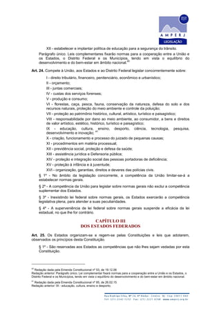 XII - estabelecer e implantar política de educação para a segurança do trânsito.
Parágrafo único. Leis complementares fixarão normas para a cooperação entre a União e
os Estados, o Distrito Federal e os Municípios, tendo em vista o equilíbrio do
desenvolvimento e do bem-estar em âmbito nacional.
40
Art. 24. Compete à União, aos Estados e ao Distrito Federal legislar concorrentemente sobre:
I - direito tributário, financeiro, penitenciário, econômico e urbanístico;
II - orçamento;
III - juntas comerciais;
IV - custas dos serviços forenses;
V - produção e consumo;
VI - florestas, caça, pesca, fauna, conservação da natureza, defesa do solo e dos
recursos naturais, proteção do meio ambiente e controle da poluição;
VII - proteção ao patrimônio histórico, cultural, artístico, turístico e paisagístico;
VIII - responsabilidade por dano ao meio ambiente, ao consumidor, a bens e direitos
de valor artístico, estético, histórico, turístico e paisagístico;
IX - educação, cultura, ensino, desporto, ciência, tecnologia, pesquisa,
desenvolvimento e inovação;
41
X - criação, funcionamento e processo do juizado de pequenas causas;
XI - procedimentos em matéria processual;
XII - previdência social, proteção e defesa da saúde;
XIII - assistência jurídica e Defensoria pública;
XIV - proteção e integração social das pessoas portadoras de deficiência;
XV - proteção à infância e à juventude;
XVI - organização, garantias, direitos e deveres das polícias civis.
§ 1º - No âmbito da legislação concorrente, a competência da União limitar-se-á a
estabelecer normas gerais.
§ 2º - A competência da União para legislar sobre normas gerais não exclui a competência
suplementar dos Estados.
§ 3º - Inexistindo lei federal sobre normas gerais, os Estados exercerão a competência
legislativa plena, para atender a suas peculiaridades.
§ 4º - A superveniência de lei federal sobre normas gerais suspende a eficácia da lei
estadual, no que lhe for contrário.
CAPÍTULO III
DOS ESTADOS FEDERADOS
Art. 25. Os Estados organizam-se e regem-se pelas Constituições e leis que adotarem,
observados os princípios desta Constituição.
§ 1º - São reservadas aos Estados as competências que não lhes sejam vedadas por esta
Constituição.
40
Redação dada pela Emenda Constitucional nº 53, de 19.12.06
Redação anterior: Parágrafo único. Lei complementar fixará normas para a cooperação entre a União e os Estados, o
Distrito Federal e os Municípios, tendo em vista o equilíbrio do desenvolvimento e do bem-estar em âmbito nacional.
41
Redação dada pela Emenda Constitucional nº 85, de 26.02.15
Redação anterior: IX - educação, cultura, ensino e desporto;
 