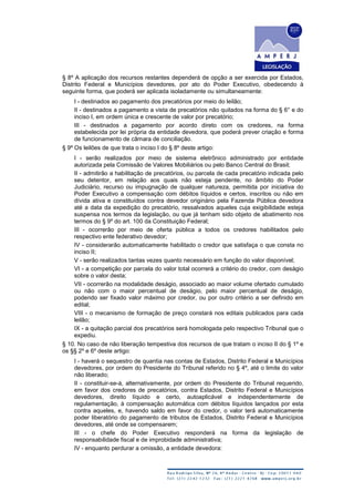 § 8º A aplicação dos recursos restantes dependerá de opção a ser exercida por Estados,
Distrito Federal e Municípios devedores, por ato do Poder Executivo, obedecendo à
seguinte forma, que poderá ser aplicada isoladamente ou simultaneamente:
I - destinados ao pagamento dos precatórios por meio do leilão;
II - destinados a pagamento a vista de precatórios não quitados na forma do § 6° e do
inciso I, em ordem única e crescente de valor por precatório;
III - destinados a pagamento por acordo direto com os credores, na forma
estabelecida por lei própria da entidade devedora, que poderá prever criação e forma
de funcionamento de câmara de conciliação.
§ 9º Os leilões de que trata o inciso I do § 8º deste artigo:
I - serão realizados por meio de sistema eletrônico administrado por entidade
autorizada pela Comissão de Valores Mobiliários ou pelo Banco Central do Brasil;
II - admitirão a habilitação de precatórios, ou parcela de cada precatório indicada pelo
seu detentor, em relação aos quais não esteja pendente, no âmbito do Poder
Judiciário, recurso ou impugnação de qualquer natureza, permitida por iniciativa do
Poder Executivo a compensação com débitos líquidos e certos, inscritos ou não em
dívida ativa e constituídos contra devedor originário pela Fazenda Pública devedora
até a data da expedição do precatório, ressalvados aqueles cuja exigibilidade esteja
suspensa nos termos da legislação, ou que já tenham sido objeto de abatimento nos
termos do § 9º do art. 100 da Constituição Federal;
III - ocorrerão por meio de oferta pública a todos os credores habilitados pelo
respectivo ente federativo devedor;
IV - considerarão automaticamente habilitado o credor que satisfaça o que consta no
inciso II;
V - serão realizados tantas vezes quanto necessário em função do valor disponível;
VI - a competição por parcela do valor total ocorrerá a critério do credor, com deságio
sobre o valor desta;
VII - ocorrerão na modalidade deságio, associado ao maior volume ofertado cumulado
ou não com o maior percentual de deságio, pelo maior percentual de deságio,
podendo ser fixado valor máximo por credor, ou por outro critério a ser definido em
edital;
VIII - o mecanismo de formação de preço constará nos editais publicados para cada
leilão;
IX - a quitação parcial dos precatórios será homologada pelo respectivo Tribunal que o
expediu.
§ 10. No caso de não liberação tempestiva dos recursos de que tratam o inciso II do § 1º e
os §§ 2º e 6º deste artigo:
I - haverá o sequestro de quantia nas contas de Estados, Distrito Federal e Municípios
devedores, por ordem do Presidente do Tribunal referido no § 4º, até o limite do valor
não liberado;
II - constituir-se-á, alternativamente, por ordem do Presidente do Tribunal requerido,
em favor dos credores de precatórios, contra Estados, Distrito Federal e Municípios
devedores, direito líquido e certo, autoaplicável e independentemente de
regulamentação, à compensação automática com débitos líquidos lançados por esta
contra aqueles, e, havendo saldo em favor do credor, o valor terá automaticamente
poder liberatório do pagamento de tributos de Estados, Distrito Federal e Municípios
devedores, até onde se compensarem;
III - o chefe do Poder Executivo responderá na forma da legislação de
responsabilidade fiscal e de improbidade administrativa;
IV - enquanto perdurar a omissão, a entidade devedora:
 