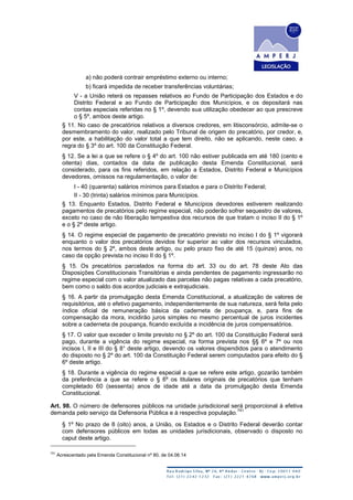a) não poderá contrair empréstimo externo ou interno;
b) ficará impedida de receber transferências voluntárias;
V - a União reterá os repasses relativos ao Fundo de Participação dos Estados e do
Distrito Federal e ao Fundo de Participação dos Municípios, e os depositará nas
contas especiais referidas no § 1º, devendo sua utilização obedecer ao que prescreve
o § 5º, ambos deste artigo.
§ 11. No caso de precatórios relativos a diversos credores, em litisconsórcio, admite-se o
desmembramento do valor, realizado pelo Tribunal de origem do precatório, por credor, e,
por este, a habilitação do valor total a que tem direito, não se aplicando, neste caso, a
regra do § 3º do art. 100 da Constituição Federal.
§ 12. Se a lei a que se refere o § 4º do art. 100 não estiver publicada em até 180 (cento e
oitenta) dias, contados da data de publicação desta Emenda Constitucional, será
considerado, para os fins referidos, em relação a Estados, Distrito Federal e Municípios
devedores, omissos na regulamentação, o valor de:
I - 40 (quarenta) salários mínimos para Estados e para o Distrito Federal;
II - 30 (trinta) salários mínimos para Municípios.
§ 13. Enquanto Estados, Distrito Federal e Municípios devedores estiverem realizando
pagamentos de precatórios pelo regime especial, não poderão sofrer sequestro de valores,
exceto no caso de não liberação tempestiva dos recursos de que tratam o inciso II do § 1º
e o § 2º deste artigo.
§ 14. O regime especial de pagamento de precatório previsto no inciso I do § 1º vigorará
enquanto o valor dos precatórios devidos for superior ao valor dos recursos vinculados,
nos termos do § 2º, ambos deste artigo, ou pelo prazo fixo de até 15 (quinze) anos, no
caso da opção prevista no inciso II do § 1º.
§ 15. Os precatórios parcelados na forma do art. 33 ou do art. 78 deste Ato das
Disposições Constitucionais Transitórias e ainda pendentes de pagamento ingressarão no
regime especial com o valor atualizado das parcelas não pagas relativas a cada precatório,
bem como o saldo dos acordos judiciais e extrajudiciais.
§ 16. A partir da promulgação desta Emenda Constitucional, a atualização de valores de
requisitórios, até o efetivo pagamento, independentemente de sua natureza, será feita pelo
índice oficial de remuneração básica da caderneta de poupança, e, para fins de
compensação da mora, incidirão juros simples no mesmo percentual de juros incidentes
sobre a caderneta de poupança, ficando excluída a incidência de juros compensatórios.
§ 17. O valor que exceder o limite previsto no § 2º do art. 100 da Constituição Federal será
pago, durante a vigência do regime especial, na forma prevista nos §§ 6º e 7º ou nos
incisos I, II e III do § 8° deste artigo, devendo os valores dispendidos para o atendimento
do disposto no § 2º do art. 100 da Constituição Federal serem computados para efeito do §
6º deste artigo.
§ 18. Durante a vigência do regime especial a que se refere este artigo, gozarão também
da preferência a que se refere o § 6º os titulares originais de precatórios que tenham
completado 60 (sessenta) anos de idade até a data da promulgação desta Emenda
Constitucional.
Art. 98. O número de defensores públicos na unidade jurisdicional será proporcional à efetiva
demanda pelo serviço da Defensoria Pública e à respectiva população.
741
§ 1º No prazo de 8 (oito) anos, a União, os Estados e o Distrito Federal deverão contar
com defensores públicos em todas as unidades jurisdicionais, observado o disposto no
caput deste artigo.
741
Acrescentado pela Emenda Constitucional nº 80, de 04.06.14
 