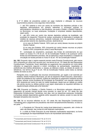 § 2º O débito de precatórios poderá ser pago mediante a utilização de recursos
orçamentários próprios e dos seguintes instrumentos:
I - até 75% (setenta e cinco por cento) do montante dos depósitos judiciais e dos
depósitos administrativos em dinheiro referentes a processos judiciais ou
administrativos, tributários ou não tributários, nos quais o Estado, o Distrito Federal ou
os Municípios, ou suas autarquias, fundações e empresas estatais dependentes,
sejam parte;
II - até 20% (vinte por cento) dos demais depósitos judiciais da localidade, sob
jurisdição do respectivo Tribunal de Justiça, excetuados os destinados à quitação de
créditos de natureza alimentícia, mediante instituição de fundo garantidor composto
pela parcela restante dos depósitos judiciais, destinando-se:
a) no caso do Distrito Federal, 100% (cem por cento) desses recursos ao próprio
Distrito Federal;
b) no caso dos Estados, 50% (cinquenta por cento) desses recursos ao próprio
Estado e 50% (cinquenta por cento) a seus Municípios;
III - contratação de empréstimo, excetuado dos limites de endividamento de que
tratam os incisos VI e VII do art. 52 da Constituição Federal e de quaisquer outros
limites de endividamento previstos, não se aplicando a esse empréstimo a vedação de
vinculação de receita prevista no inciso IV do art. 167 da Constituição Federal."
Art. 102. Enquanto viger o regime especial previsto nesta Emenda Constitucional, pelo menos
50% (cinquenta por cento) dos recursos que, nos termos do art. 101 deste Ato das Disposições
Constitucionais Transitórias, forem destinados ao pagamento dos precatórios em mora serão
utilizados no pagamento segundo a ordem cronológica de apresentação, respeitadas as
preferências dos créditos alimentares, e, nessas, as relativas à idade, ao estado de saúde e à
deficiência, nos termos do § 2º do art. 100 da Constituição Federal, sobre todos os demais
créditos de todos os anos.
745
Parágrafo único. A aplicação dos recursos remanescentes, por opção a ser exercida por
Estados, Distrito Federal e Municípios, por ato do respectivo Poder Executivo, observada a
ordem de preferência dos credores, poderá ser destinada ao pagamento mediante acordos
diretos, perante Juízos Auxiliares de Conciliação de Precatórios, com redução máxima de
40% (quarenta por cento) do valor do crédito atualizado, desde que em relação ao crédito
não penda recurso ou defesa judicial e que sejam observados os requisitos definidos na
regulamentação editada pelo ente federado."
Art. 103. Enquanto os Estados, o Distrito Federal e os Municípios estiverem efetuando o
pagamento da parcela mensal devida como previsto no caput do art. 101 deste Ato das
Disposições Constitucionais Transitórias, nem eles, nem as respectivas autarquias, fundações
e empresas estatais dependentes poderão sofrer sequestro de valores, exceto no caso de não
liberação tempestiva dos recursos.
746
Art. 104. Se os recursos referidos no art. 101 deste Ato das Disposições Constitucionais
Transitórias para o pagamento de precatórios não forem tempestivamente liberados, no todo ou
em parte:
747
I - o Presidente do Tribunal de Justiça local determinará o sequestro, até o limite do
valor não liberado, das contas do ente federado inadimplente;
II - o chefe do Poder Executivo do ente federado inadimplente responderá, na forma
da legislação de responsabilidade fiscal e de improbidade administrativa;
745
Acrescentado pela Emenda Constitucional nº 94, de 15.12.16.
746
Acrescentado pela Emenda Constitucional nº 94, de 15.12.16.
747
Acrescentado pela Emenda Constitucional nº 94, de 15.12.16.
 