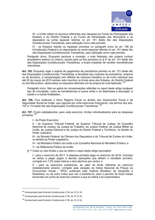 III - a União reterá os recursos referentes aos repasses ao Fundo de Participação dos
Estados e do Distrito Federal e ao Fundo de Participação dos Municípios e os
depositará na conta especial referida no art. 101 deste Ato das Disposições
Constitucionais Transitórias, para utilização como nele previsto;
IV - os Estados reterão os repasses previstos no parágrafo único do art. 158 da
Constituição Federal e os depositarão na conta especial referida no art. 101 deste Ato
das Disposições Constitucionais Transitórias, para utilização como nele previsto.
Parágrafo único. Enquanto perdurar a omissão, o ente federado não poderá contrair
empréstimo externo ou interno, exceto para os fins previstos no § 2º do art. 101 deste Ato
das Disposições Constitucionais Transitórias, e ficará impedido de receber transferências
voluntárias.
Art. 105. Enquanto viger o regime de pagamento de precatórios previsto no art. 101 deste Ato
das Disposições Constitucionais Transitórias, é facultada aos credores de precatórios, próprios
ou de terceiros, a compensação com débitos de natureza tributária ou de outra natureza que
até 25 de março de 2015 tenham sido inscritos na dívida ativa dos Estados, do Distrito Federal
ou dos Municípios, observados os requisitos definidos em lei própria do ente federado.
748
Parágrafo único. Não se aplica às compensações referidas no caput deste artigo qualquer
tipo de vinculação, como as transferências a outros entes e as destinadas à educação, à
saúde e a outras finalidades.
Art. 106. Fica instituído o Novo Regime Fiscal no âmbito dos Orçamentos Fiscal e da
Seguridade Social da União, que vigorará por vinte exercícios financeiros, nos termos dos arts.
107 a 114 deste Ato das Disposições Constitucionais Transitórias.
749
Art. 107. Ficam estabelecidos, para cada exercício, limites individualizados para as despesas
primárias:
750
I - do Poder Executivo;
II - do Supremo Tribunal Federal, do Superior Tribunal de Justiça, do Conselho
Nacional de Justiça, da Justiça do Trabalho, da Justiça Federal, da Justiça Militar da
União, da Justiça Eleitoral e da Justiça do Distrito Federal e Territórios, no âmbito do
Poder Judiciário;
III - do Senado Federal, da Câmara dos Deputados e do Tribunal de Contas da União,
no âmbito do Poder Legislativo;
IV - do Ministério Público da União e do Conselho Nacional do Ministério Público; e
V - da Defensoria Pública da União.
§ 1º Cada um dos limites a que se refere o caput deste artigo equivalerá:
I - para o exercício de 2017, à despesa primária paga no exercício de 2016, incluídos
os restos a pagar pagos e demais operações que afetam o resultado primário,
corrigida em 7,2% (sete inteiros e dois décimos por cento); e
II - para os exercícios posteriores, ao valor do limite referente ao exercício
imediatamente anterior, corrigido pela variação do Índice Nacional de Preços ao
Consumidor Amplo - IPCA, publicado pelo Instituto Brasileiro de Geografia e
Estatística, ou de outro índice que vier a substituí-lo, para o período de doze meses
encerrado em junho do exercício anterior a que se refere a lei orçamentária.
748
Acrescentado pela Emenda Constitucional nº 94, de 15.12.16.
749
Acrescentado pela Emenda Constitucional nº 95, de 15.12.16.
750
Acrescentado pela Emenda Constitucional nº 95, de 15.12.16.
 