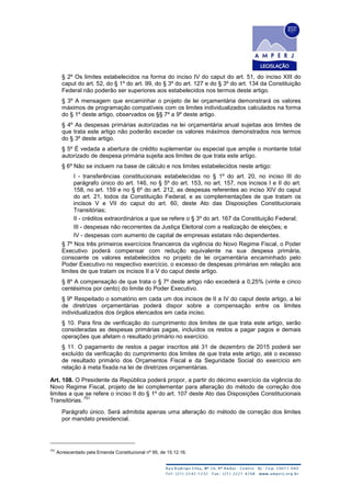 § 2º Os limites estabelecidos na forma do inciso IV do caput do art. 51, do inciso XIII do
caput do art. 52, do § 1º do art. 99, do § 3º do art. 127 e do § 3º do art. 134 da Constituição
Federal não poderão ser superiores aos estabelecidos nos termos deste artigo.
§ 3º A mensagem que encaminhar o projeto de lei orçamentária demonstrará os valores
máximos de programação compatíveis com os limites individualizados calculados na forma
do § 1º deste artigo, observados os §§ 7º a 9º deste artigo.
§ 4º As despesas primárias autorizadas na lei orçamentária anual sujeitas aos limites de
que trata este artigo não poderão exceder os valores máximos demonstrados nos termos
do § 3º deste artigo.
§ 5º É vedada a abertura de crédito suplementar ou especial que amplie o montante total
autorizado de despesa primária sujeita aos limites de que trata este artigo.
§ 6º Não se incluem na base de cálculo e nos limites estabelecidos neste artigo:
I - transferências constitucionais estabelecidas no § 1º do art. 20, no inciso III do
parágrafo único do art. 146, no § 5º do art. 153, no art. 157, nos incisos I e II do art.
158, no art. 159 e no § 6º do art. 212, as despesas referentes ao inciso XIV do caput
do art. 21, todos da Constituição Federal, e as complementações de que tratam os
incisos V e VII do caput do art. 60, deste Ato das Disposições Constitucionais
Transitórias;
II - créditos extraordinários a que se refere o § 3º do art. 167 da Constituição Federal;
III - despesas não recorrentes da Justiça Eleitoral com a realização de eleições; e
IV - despesas com aumento de capital de empresas estatais não dependentes.
§ 7º Nos três primeiros exercícios financeiros da vigência do Novo Regime Fiscal, o Poder
Executivo poderá compensar com redução equivalente na sua despesa primária,
consoante os valores estabelecidos no projeto de lei orçamentária encaminhado pelo
Poder Executivo no respectivo exercício, o excesso de despesas primárias em relação aos
limites de que tratam os incisos II a V do caput deste artigo.
§ 8º A compensação de que trata o § 7º deste artigo não excederá a 0,25% (vinte e cinco
centésimos por cento) do limite do Poder Executivo.
§ 9º Respeitado o somatório em cada um dos incisos de II a IV do caput deste artigo, a lei
de diretrizes orçamentárias poderá dispor sobre a compensação entre os limites
individualizados dos órgãos elencados em cada inciso.
§ 10. Para fins de verificação do cumprimento dos limites de que trata este artigo, serão
consideradas as despesas primárias pagas, incluídos os restos a pagar pagos e demais
operações que afetam o resultado primário no exercício.
§ 11. O pagamento de restos a pagar inscritos até 31 de dezembro de 2015 poderá ser
excluído da verificação do cumprimento dos limites de que trata este artigo, até o excesso
de resultado primário dos Orçamentos Fiscal e da Seguridade Social do exercício em
relação à meta fixada na lei de diretrizes orçamentárias.
Art. 108. O Presidente da República poderá propor, a partir do décimo exercício da vigência do
Novo Regime Fiscal, projeto de lei complementar para alteração do método de correção dos
limites a que se refere o inciso II do § 1º do art. 107 deste Ato das Disposições Constitucionais
Transitórias.
751
Parágrafo único. Será admitida apenas uma alteração do método de correção dos limites
por mandato presidencial.
751
Acrescentado pela Emenda Constitucional nº 95, de 15.12.16.
 