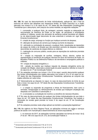 Art. 109. No caso de descumprimento de limite individualizado, aplicam-se, até o final do
exercício de retorno das despesas aos respectivos limites, ao Poder Executivo ou a órgão
elencado nos incisos II a V do caput do art. 107 deste Ato das Disposições Constitucionais
Transitórias que o descumpriu, sem prejuízo de outras medidas, as seguintes vedações:
752
I - concessão, a qualquer título, de vantagem, aumento, reajuste ou adequação de
remuneração de membros de Poder ou de órgão, de servidores e empregados
públicos e militares, exceto dos derivados de sentença judicial transitada em julgado
ou de determinação legal decorrente de atos anteriores à entrada em vigor desta
Emenda Constitucional;
II - criação de cargo, emprego ou função que implique aumento de despesa;
III - alteração de estrutura de carreira que implique aumento de despesa;
IV - admissão ou contratação de pessoal, a qualquer título, ressalvadas as reposições
de cargos de chefia e de direção que não acarretem aumento de despesa e aquelas
decorrentes de vacâncias de cargos efetivos ou vitalícios;
V - realização de concurso público, exceto para as reposições de vacâncias previstas
no inciso IV;
VI - criação ou majoração de auxílios, vantagens, bônus, abonos, verbas de
representação ou benefícios de qualquer natureza em favor de membros de Poder, do
Ministério Público ou da Defensoria Pública e de servidores e empregados públicos e
militares;
VII - criação de despesa obrigatória; e
VIII - adoção de medida que implique reajuste de despesa obrigatória acima da
variação da inflação, observada a preservação do poder aquisitivo referida no inciso IV
do caput do art. 7º da Constituição Federal.
§ 1º As vedações previstas nos incisos I, III e VI do caput, quando descumprido qualquer
dos limites individualizados dos órgãos elencados nos incisos II, III e IV do caput do art.
107 deste Ato das Disposições Constitucionais Transitórias, aplicamse ao conjunto dos
órgãos referidos em cada inciso.
§ 2º Adicionalmente ao disposto no caput, no caso de descumprimento do limite de que
trata o inciso I do caput do art. 107 deste Ato das Disposições Constitucionais Transitórias,
ficam vedadas:
I - a criação ou expansão de programas e linhas de financiamento, bem como a
remissão, renegociação ou refinanciamento de dívidas que impliquem ampliação das
despesas com subsídios e subvenções; e
II - a concessão ou a ampliação de incentivo ou benefício de natureza tributária.
§ 3º No caso de descumprimento de qualquer dos limites individualizados de que trata o
caput do art. 107 deste Ato das Disposições Constitucionais Transitórias, fica vedada a
concessão da revisão geral prevista no inciso X do caput do art. 37 da Constituição
Federal.
§ 4º As vedações previstas neste artigo aplicam-se também a proposições legislativas."
Art. 110. Na vigência do Novo Regime Fiscal, as aplicações mínimas em ações e serviços
públicos de saúde e em manutenção e desenvolvimento do ensino equivalerão:
753
I - no exercício de 2017, às aplicações mínimas calculadas nos termos do inciso I do §
2º do art. 198 e do caput do art. 212, da Constituição Federal; e
752
Acrescentado pela Emenda Constitucional nº 95, de 15.12.16.
753
Acrescentado pela Emenda Constitucional nº 95, de 15.12.16.
 