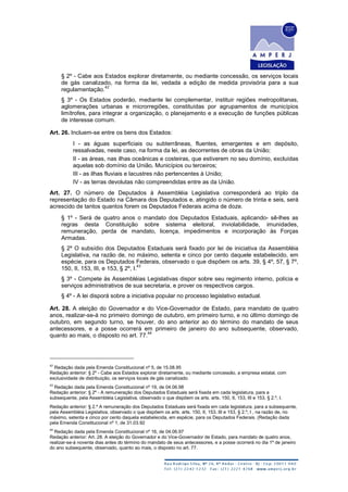 § 2º - Cabe aos Estados explorar diretamente, ou mediante concessão, os serviços locais
de gás canalizado, na forma da lei, vedada a edição de medida provisória para a sua
regulamentação.
42
§ 3º - Os Estados poderão, mediante lei complementar, instituir regiões metropolitanas,
aglomerações urbanas e microrregiões, constituídas por agrupamentos de municípios
limítrofes, para integrar a organização, o planejamento e a execução de funções públicas
de interesse comum.
Art. 26. Incluem-se entre os bens dos Estados:
I - as águas superficiais ou subterrâneas, fluentes, emergentes e em depósito,
ressalvadas, neste caso, na forma da lei, as decorrentes de obras da União;
II - as áreas, nas ilhas oceânicas e costeiras, que estiverem no seu domínio, excluídas
aquelas sob domínio da União, Municípios ou terceiros;
III - as ilhas fluviais e lacustres não pertencentes à União;
IV - as terras devolutas não compreendidas entre as da União.
Art. 27. O número de Deputados à Assembléia Legislativa corresponderá ao triplo da
representação do Estado na Câmara dos Deputados e, atingido o número de trinta e seis, será
acrescido de tantos quantos forem os Deputados Federais acima de doze.
§ 1º - Será de quatro anos o mandato dos Deputados Estaduais, aplicando- sê-lhes as
regras desta Constituição sobre sistema eleitoral, inviolabilidade, imunidades,
remuneração, perda de mandato, licença, impedimentos e incorporação às Forças
Armadas.
§ 2º O subsídio dos Deputados Estaduais será fixado por lei de iniciativa da Assembléia
Legislativa, na razão de, no máximo, setenta e cinco por cento daquele estabelecido, em
espécie, para os Deputados Federais, observado o que dispõem os arts. 39, § 4º, 57, § 7º,
150, II, 153, III, e 153, § 2º, I.
43
§ 3º - Compete às Assembléias Legislativas dispor sobre seu regimento interno, polícia e
serviços administrativos de sua secretaria, e prover os respectivos cargos.
§ 4º - A lei disporá sobre a iniciativa popular no processo legislativo estadual.
Art. 28. A eleição do Governador e do Vice-Governador de Estado, para mandato de quatro
anos, realizar-se-á no primeiro domingo de outubro, em primeiro turno, e no último domingo de
outubro, em segundo turno, se houver, do ano anterior ao do término do mandato de seus
antecessores, e a posse ocorrerá em primeiro de janeiro do ano subsequente, observado,
quanto ao mais, o disposto no art. 77.
44
42
Redação dada pela Emenda Constitucional nº 5, de 15.08.95
Redação anterior: § 2º - Cabe aos Estados explorar diretamente, ou mediante concessão, a empresa estatal, com
exclusividade de distribuição, os serviços locais de gás canalizado.
43
Redação dada pela Emenda Constitucional nº 19, de 04.06.98
Redação anterior: § 2º - A remuneração dos Deputados Estaduais será fixada em cada legislatura, para a
subsequente, pela Assembléia Legislativa, observado o que dispõem os arts. arts. 150, II, 153, III e 153, § 2.º, I.
Redação anterior: § 2.º A remuneração dos Deputados Estaduais será fixada em cada legislatura, para a subsequente,
pela Assembléia Legislativa, observado o que dispõem os arts. arts. 150, II, 153, III e 153, § 2.º, I , na razão de, no
máximo, setenta e cinco por cento daquela estabelecida, em espécie, para os Deputados Federais. (Redação dada
pela Emenda Constitucional nº 1, de 31.03.92
44
Redação dada pela Emenda Constitucional nº 16, de 04.06.97
Redação anterior: Art. 28. A eleição do Governador e do Vice-Governador de Estado, para mandato de quatro anos,
realizar-se-á noventa dias antes do término do mandato de seus antecessores, e a posse ocorrerá no dia 1º de janeiro
do ano subsequente, observado, quanto ao mais, o disposto no art. 77.
 