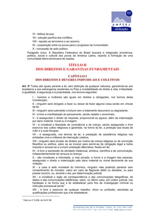 VI - defesa da paz;
VII - solução pacífica dos conflitos;
VIII - repúdio ao terrorismo e ao racismo;
IX - cooperação entre os povos para o progresso da humanidade;
X - concessão de asilo político.
Parágrafo único. A República Federativa do Brasil buscará a integração econômica,
política, social e cultural dos povos da América Latina, visando à formação de uma
comunidade latino-americana de nações.
TÍTULO II
DOS DIREITOS E GARANTIAS FUNDAMENTAIS
CAPÍTULO I
DOS DIREITOS E DEVERES INDIVIDUAIS E COLETIVOS
Art. 5º Todos são iguais perante a lei, sem distinção de qualquer natureza, garantindo-se aos
brasileiros e aos estrangeiros residentes no País a inviolabilidade do direito à vida, à liberdade,
à igualdade, à segurança e à propriedade, nos termos seguintes:
I - homens e mulheres são iguais em direitos e obrigações, nos termos desta
Constituição;
II - ninguém será obrigado a fazer ou deixar de fazer alguma coisa senão em virtude
de lei;
III - ninguém será submetido a tortura nem a tratamento desumano ou degradante;
IV - é livre a manifestação do pensamento, sendo vedado o anonimato;
V - é assegurado o direito de resposta, proporcional ao agravo, além da indenização
por dano material, moral ou à imagem;
VI - é inviolável a liberdade de consciência e de crença, sendo assegurado o livre
exercício dos cultos religiosos e garantida, na forma da lei, a proteção aos locais de
culto e a suas liturgias;
VII - é assegurada, nos termos da lei, a prestação de assistência religiosa nas
entidades civis e militares de internação coletiva;
VIII - ninguém será privado de direitos por motivo de crença religiosa ou de convicção
filosófica ou política, salvo se as invocar para eximir-se de obrigação legal a todos
imposta e recusar-se a cumprir prestação alternativa, fixada em lei;
IX - é livre a expressão da atividade intelectual, artística, científica e de comunicação,
independentemente de censura ou licença;
X - são invioláveis a intimidade, a vida privada, a honra e a imagem das pessoas,
assegurado o direito a indenização pelo dano material ou moral decorrente de sua
violação;
XI - a casa é asilo inviolável do indivíduo, ninguém nela podendo penetrar sem
consentimento do morador, salvo em caso de flagrante delito ou desastre, ou para
prestar socorro, ou, durante o dia, por determinação judicial;
XII - é inviolável o sigilo da correspondência e das comunicações telegráficas, de
dados e das comunicações telefônicas, salvo, no último caso, por ordem judicial, nas
hipóteses e na forma que a lei estabelecer para fins de investigação criminal ou
instrução processual penal;
1
XIII - é livre o exercício de qualquer trabalho, ofício ou profissão, atendidas as
qualificações profissionais que a lei estabelecer;
1
Vide Lei nº 9.296, de 24.07.96
 