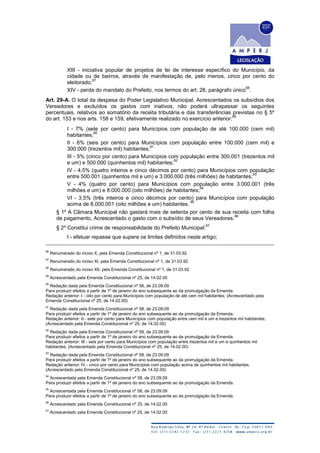 XIII - iniciativa popular de projetos de lei de interesse específico do Município, da
cidade ou de bairros, através de manifestação de, pelo menos, cinco por cento do
eleitorado;
87
XIV - perda do mandato do Prefeito, nos termos do art. 28, parágrafo único
88
.
Art. 29-A. O total da despesa do Poder Legislativo Municipal, Acrescentados os subsídios dos
Vereadores e excluídos os gastos com inativos, não poderá ultrapassar os seguintes
percentuais, relativos ao somatório da receita tributária e das transferências previstas no § 5º
do art. 153 e nos arts. 158 e 159, efetivamente realizado no exercício anterior:
89
I - 7% (sete por cento) para Municípios com população de até 100.000 (cem mil)
habitantes;
90
II - 6% (seis por cento) para Municípios com população entre 100.000 (cem mil) e
300.000 (trezentos mil) habitantes;
91
III - 5% (cinco por cento) para Municípios com população entre 300.001 (trezentos mil
e um) e 500.000 (quinhentos mil) habitantes;
92
IV - 4,5% (quatro inteiros e cinco décimos por cento) para Municípios com população
entre 500.001 (quinhentos mil e um) e 3.000.000 (três milhões) de habitantes;
93
V - 4% (quatro por cento) para Municípios com população entre 3.000.001 (três
milhões e um) e 8.000.000 (oito milhões) de habitantes;
94
VI - 3,5% (três inteiros e cinco décimos por cento) para Municípios com população
acima de 8.000.001 (oito milhões e um) habitantes.
95
§ 1º A Câmara Municipal não gastará mais de setenta por cento de sua receita com folha
de pagamento, Acrescentado o gasto com o subsídio de seus Vereadores.
96
§ 2º Constitui crime de responsabilidade do Prefeito Municipal:
97
I - efetuar repasse que supere os limites definidos neste artigo;
86
Renumerado do inciso X, pela Emenda Constitucional nº 1, de 31.03.92
87
Renumerado do inciso XI, pela Emenda Constitucional nº 1, de 31.03.92
88
Renumerado do inciso XII, pela Emenda Constitucional nº 1, de 31.03.92
89
Acrescentado pela Emenda Constitucional nº 25, de 14.02.00
90
Redação dada pela Emenda Constitucional nº 58, de 23.09.09
Para produzir efeitos a partir de 1º de janeiro do ano subsequente ao da promulgação da Emenda.
Redação anterior: I - oito por cento para Municípios com população de até cem mil habitantes; (Acrescentado pela
Emenda Constitucional nº 25, de 14.02.00)
91
Redação dada pela Emenda Constitucional nº 58, de 23.09.09
Para produzir efeitos a partir de 1º de janeiro do ano subsequente ao da promulgação da Emenda.
Redação anterior: II - sete por cento para Municípios com população entre cem mil e um e trezentos mil habitantes;
(Acrescentado pela Emenda Constitucional nº 25, de 14.02.00)
92
Redação dada pela Emenda Constitucional nº 58, de 23.09.09
Para produzir efeitos a partir de 1º de janeiro do ano subsequente ao da promulgação da Emenda.
Redação anterior: III - seis por cento para Municípios com população entre trezentos mil e um e quinhentos mil
habitantes; (Acrescentado pela Emenda Constitucional nº 25, de 14.02.00)
93
Redação dada pela Emenda Constitucional nº 58, de 23.09.09
Para produzir efeitos a partir de 1º de janeiro do ano subsequente ao da promulgação da Emenda.
Redação anterior: IV - cinco por cento para Municípios com população acima de quinhentos mil habitantes.
(Acrescentado pela Emenda Constitucional nº 25, de 14.02.00)
94
Acrescentada pela Emenda Constitucional nº 58, de 23.09.09
Para produzir efeitos a partir de 1º de janeiro do ano subsequente ao da promulgação da Emenda.
95
Acrescentada pela Emenda Constitucional nº 58, de 23.09.09
Para produzir efeitos a partir de 1º de janeiro do ano subsequente ao da promulgação da Emenda.
96
Acrescentado pela Emenda Constitucional nº 25, de 14.02.00
97
Acrescentado pela Emenda Constitucional nº 25, de 14.02.00
 