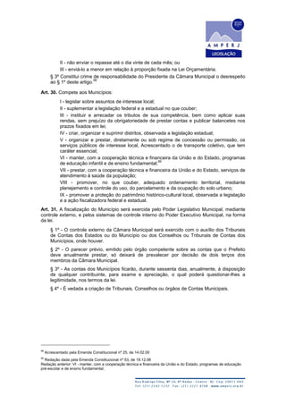 II - não enviar o repasse até o dia vinte de cada mês; ou
III - enviá-lo a menor em relação à proporção fixada na Lei Orçamentária.
§ 3º Constitui crime de responsabilidade do Presidente da Câmara Municipal o desrespeito
ao § 1º deste artigo.
98
Art. 30. Compete aos Municípios:
I - legislar sobre assuntos de interesse local;
II - suplementar a legislação federal e a estadual no que couber;
III - instituir e arrecadar os tributos de sua competência, bem como aplicar suas
rendas, sem prejuízo da obrigatoriedade de prestar contas e publicar balancetes nos
prazos fixados em lei;
IV - criar, organizar e suprimir distritos, observada a legislação estadual;
V - organizar e prestar, diretamente ou sob regime de concessão ou permissão, os
serviços públicos de interesse local, Acrescentado o de transporte coletivo, que tem
caráter essencial;
VI - manter, com a cooperação técnica e financeira da União e do Estado, programas
de educação infantil e de ensino fundamental;
99
VII - prestar, com a cooperação técnica e financeira da União e do Estado, serviços de
atendimento à saúde da população;
VIII - promover, no que couber, adequado ordenamento territorial, mediante
planejamento e controle do uso, do parcelamento e da ocupação do solo urbano;
IX - promover a proteção do patrimônio histórico-cultural local, observada a legislação
e a ação fiscalizadora federal e estadual.
Art. 31. A fiscalização do Município será exercida pelo Poder Legislativo Municipal, mediante
controle externo, e pelos sistemas de controle interno do Poder Executivo Municipal, na forma
da lei.
§ 1º - O controle externo da Câmara Municipal será exercido com o auxílio dos Tribunais
de Contas dos Estados ou do Município ou dos Conselhos ou Tribunais de Contas dos
Municípios, onde houver.
§ 2º - O parecer prévio, emitido pelo órgão competente sobre as contas que o Prefeito
deve anualmente prestar, só deixará de prevalecer por decisão de dois terços dos
membros da Câmara Municipal.
§ 3º - As contas dos Municípios ficarão, durante sessenta dias, anualmente, à disposição
de qualquer contribuinte, para exame e apreciação, o qual poderá questionar-lhes a
legitimidade, nos termos da lei.
§ 4º - É vedada a criação de Tribunais, Conselhos ou órgãos de Contas Municipais.
98
Acrescentado pela Emenda Constitucional nº 25, de 14.02.00
99
Redação dada pela Emenda Constitucional nº 53, de 19.12.06
Redação anterior: VI - manter, com a cooperação técnica e financeira da União e do Estado, programas de educação
pré-escolar e de ensino fundamental;
 
