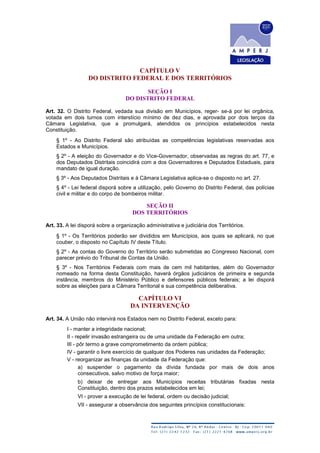 CAPÍTULO V
DO DISTRITO FEDERAL E DOS TERRITÓRIOS
SEÇÃO I
DO DISTRITO FEDERAL
Art. 32. O Distrito Federal, vedada sua divisão em Municípios, reger- se-á por lei orgânica,
votada em dois turnos com interstício mínimo de dez dias, e aprovada por dois terços da
Câmara Legislativa, que a promulgará, atendidos os princípios estabelecidos nesta
Constituição.
§ 1º - Ao Distrito Federal são atribuídas as competências legislativas reservadas aos
Estados e Municípios.
§ 2º - A eleição do Governador e do Vice-Governador, observadas as regras do art. 77, e
dos Deputados Distritais coincidirá com a dos Governadores e Deputados Estaduais, para
mandato de igual duração.
§ 3º - Aos Deputados Distritais e à Câmara Legislativa aplica-se o disposto no art. 27.
§ 4º - Lei federal disporá sobre a utilização, pelo Governo do Distrito Federal, das polícias
civil e militar e do corpo de bombeiros militar.
SEÇÃO II
DOS TERRITÓRIOS
Art. 33. A lei disporá sobre a organização administrativa e judiciária dos Territórios.
§ 1º - Os Territórios poderão ser divididos em Municípios, aos quais se aplicará, no que
couber, o disposto no Capítulo IV deste Título.
§ 2º - As contas do Governo do Território serão submetidas ao Congresso Nacional, com
parecer prévio do Tribunal de Contas da União.
§ 3º - Nos Territórios Federais com mais de cem mil habitantes, além do Governador
nomeado na forma desta Constituição, haverá órgãos judiciários de primeira e segunda
instância, membros do Ministério Público e defensores públicos federais; a lei disporá
sobre as eleições para a Câmara Territorial e sua competência deliberativa.
CAPÍTULO VI
DA INTERVENÇÃO
Art. 34. A União não intervirá nos Estados nem no Distrito Federal, exceto para:
I - manter a integridade nacional;
II - repelir invasão estrangeira ou de uma unidade da Federação em outra;
III - pôr termo a grave comprometimento da ordem pública;
IV - garantir o livre exercício de qualquer dos Poderes nas unidades da Federação;
V - reorganizar as finanças da unidade da Federação que:
a) suspender o pagamento da dívida fundada por mais de dois anos
consecutivos, salvo motivo de força maior;
b) deixar de entregar aos Municípios receitas tributárias fixadas nesta
Constituição, dentro dos prazos estabelecidos em lei;
VI - prover a execução de lei federal, ordem ou decisão judicial;
VII - assegurar a observância dos seguintes princípios constitucionais:
 