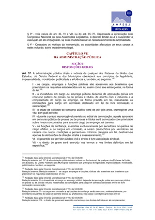 § 3º - Nos casos do art. 34, VI e VII, ou do art. 35, IV, dispensada a apreciação pelo
Congresso Nacional ou pela Assembléia Legislativa, o decreto limitar-se-á a suspender a
execução do ato impugnado, se essa medida bastar ao restabelecimento da normalidade.
§ 4º - Cessados os motivos da intervenção, as autoridades afastadas de seus cargos a
estes voltarão, salvo impedimento legal.
CAPÍTULO VII
DA ADMINISTRAÇÃO PÚBLICA
SEÇÃO I
DISPOSIÇÕES GERAIS
Art. 37. A administração pública direta e indireta de qualquer dos Poderes da União, dos
Estados, do Distrito Federal e dos Municípios obedecerá aos princípios de legalidade,
impessoalidade, moralidade, publicidade e eficiência e, também, ao seguinte:
104
I - os cargos, empregos e funções públicas são acessíveis aos brasileiros que
preencham os requisitos estabelecidos em lei, assim como aos estrangeiros, na forma
da lei;
105
II - a investidura em cargo ou emprego público depende de aprovação prévia em
concurso público de provas ou de provas e títulos, de acordo com a natureza e a
complexidade do cargo ou emprego, na forma prevista em lei, ressalvadas as
nomeações para cargo em comissão declarado em lei de livre nomeação e
exoneração;
106
III - o prazo de validade do concurso público será de até dois anos, prorrogável uma
vez, por igual período;
IV - durante o prazo improrrogável previsto no edital de convocação, aquele aprovado
em concurso público de provas ou de provas e títulos será convocado com prioridade
sobre novos concursados para assumir cargo ou emprego, na carreira;
V - as funções de confiança, exercidas exclusivamente por servidores ocupantes de
cargo efetivo, e os cargos em comissão, a serem preenchidos por servidores de
carreira nos casos, condições e percentuais mínimos previstos em lei, destinam-se
apenas às atribuições de direção, chefia e assessoramento;
107
VI - é garantido ao servidor público civil o direito à livre associação sindical;
VII - o direito de greve será exercido nos termos e nos limites definidos em lei
específica;
108
104
Redação dada pela Emenda Constitucional nº 19, de 04.06.98
Redação anterior: Art. 37. A administração pública direta, indireta ou fundacional, de qualquer dos Poderes da União,
dos Estados, do Distrito Federal e dos Municípios obedecerá aos princípios de legalidade, impessoalidade, moralidade,
publicidade e, também, ao seguinte:
105
Redação dada pela Emenda Constitucional nº 19, de 04.06.98
Redação anterior: Redação anterior: I - os cargos, empregos e funções públicas são acessíveis aos brasileiros que
preencham os requisitos estabelecidos em lei;
106
Redação dada pela Emenda Constitucional nº 19, de 04.06.98
Redação anterior: II - a investidura em cargo ou emprego público depende de aprovação prévia em concurso público
de provas ou de provas e títulos, ressalvadas as nomeações para cargo em comissão declarado em lei de livre
nomeação e exoneração;
107
Redação dada pela Emenda Constitucional nº 19, de 04.06.98
Redação anterior: V - os cargos em comissão e as funções de confiança serão exercidos, preferencialmente, por
servidores ocupantes de cargo de carreira técnica ou profissional, nos casos e condições previstos em lei;
108
Redação dada pela Emenda Constitucional nº 19, de 04.06.98
Redação anterior: VII - o direito de greve será exercido nos termos e nos limites definidos em lei complementar;
 