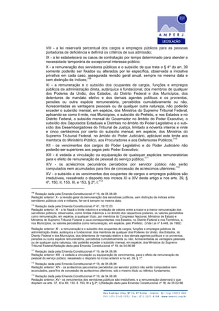 VIII - a lei reservará percentual dos cargos e empregos públicos para as pessoas
portadoras de deficiência e definirá os critérios de sua admissão;
IX - a lei estabelecerá os casos de contratação por tempo determinado para atender a
necessidade temporária de excepcional interesse público;
X - a remuneração dos servidores públicos e o subsídio de que trata o § 4º do art. 39
somente poderão ser fixados ou alterados por lei específica, observada a iniciativa
privativa em cada caso, assegurada revisão geral anual, sempre na mesma data e
sem distinção de índices;
109
XI - a remuneração e o subsídio dos ocupantes de cargos, funções e empregos
públicos da administração direta, autárquica e fundacional, dos membros de qualquer
dos Poderes da União, dos Estados, do Distrito Federal e dos Municípios, dos
detentores de mandato eletivo e dos demais agentes políticos e os proventos,
pensões ou outra espécie remuneratória, percebidos cumulativamente ou não,
Acrescentadas as vantagens pessoais ou de qualquer outra natureza, não poderão
exceder o subsídio mensal, em espécie, dos Ministros do Supremo Tribunal Federal,
aplicando-se como li-mite, nos Municípios, o subsídio do Prefeito, e nos Estados e no
Distrito Federal, o subsídio mensal do Governador no âmbito do Poder Executivo, o
subsídio dos Deputados Estaduais e Distritais no âmbito do Poder Legislativo e o sub-
sídio dos Desembargadores do Tribunal de Justiça, limitado a noventa inteiros e vinte
e cinco centésimos por cento do subsídio mensal, em espécie, dos Ministros do
Supremo Tri-bunal Federal, no âmbito do Poder Judiciário, aplicável este limite aos
membros do Ministério Público, aos Procuradores e aos Defensores Públicos;
110
XII - os vencimentos dos cargos do Poder Legislativo e do Poder Judiciário não
poderão ser superiores aos pagos pelo Poder Executivo;
XIII - é vedada a vinculação ou equiparação de quaisquer espécies remuneratórias
para o efeito de remuneração de pessoal do serviço público;
111
XIV - os acréscimos pecuniários percebidos por servidor público não serão
computados nem acumulados para fins de concessão de acréscimos ulteriores;
112
XV - o subsídio e os vencimentos dos ocupantes de cargos e empregos públicos são
irredutíveis, ressalvado o disposto nos incisos XI e XIV deste artigo e nos arts. 39, §
4º, 150, II, 153, III, e 153, § 2º, I;
113
109
Redação dada pela Emenda Constitucional nº 19, de 04.06.98
Redação anterior: X - a revisão geral da remuneração dos servidores públicos, sem distinção de índices entre
servidores públicos civis e militares, far-se-á sempre na mesma data;
110
Redação dada pela Emenda Constitucional nº 41, 19.12.03
Redação anterior: XI - a lei fixará o limite máximo e a relação de valores entre a maior e a menor remuneração dos
servidores públicos, observados, como limites máximos e no âmbito dos respectivos poderes, os valores percebidos
como remuneração, em espécie, a qualquer título, por membros do Congresso Nacional, Ministros de Estado e
Ministros do Supremo Tribunal Federal e seus correspondentes nos Estados, no Distrito Federal e nos Territórios, e,
nos Municípios, os valores percebidos como remuneração, em espécie, pelo Prefeito; (Vide Lei nº 8.448, de 1992)
Redação anterior: XI - a remuneração e o subsídio dos ocupantes de cargos, funções e empregos públicos da
administração direta, autárquica e fundacional, dos membros de qualquer dos Poderes da União, dos Estados, do
Distrito Federal e dos Municípios, dos detentores de mandato eletivo e dos demais agentes políticos e os proventos,
pensões ou outra espécie remuneratória, percebidos cumulativamente ou não, Acrescentadas as vantagens pessoais
ou de qualquer outra natureza, não poderão exceder o subsídio mensal, em espécie, dos Ministros do Supremo
Tribunal Federal;Redação dada pela Emenda Constitucional nº 19, de 04.06.98
111
Redação dada pela Emenda Constitucional nº 19, de 04.06.98
Redação anterior: XIII - é vedada a vinculação ou equiparação de vencimentos, para o efeito de remuneração de
pessoal do serviço público, ressalvado o disposto no inciso anterior e no art. 39, § 1º;
112
Redação dada pela Emenda Constitucional nº 19, de 04.06.98
Redação anterior: XIV - os acréscimos pecuniários percebidos por servidor público não serão computados nem
acumulados, para fins de concessão de acréscimos ulteriores, sob o mesmo título ou idêntico fundamento;
113
Redação dada pela Emenda Constitucional nº 19, de 04.06.98
Redação anterior: XV - os vencimentos dos servidores públicos são irredutíveis, e a remuneração observará o que
dispõem os arts. 37, XI e XII, 150, II, 153, III e § 2º, I;(Redação dada pela Emenda Constitucional nº 18, de 05.02.98
 