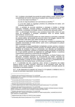 XVI - é vedada a acumulação remunerada de cargos públicos, exceto, quando houver
compatibilidade de horários, observado em qualquer caso o disposto no inciso XI.
114
a) a de dois cargos de professor;
115
b) a de um cargo de professor com outro técnico ou científico;
116
c) a de dois cargos ou empregos privativos de profissionais de saúde, com
profissões regulamentadas;
117
XVII - a proibição de acumular estende-se a empregos e funções e abrange
autarquias, fundações, empresas públicas, sociedades de economia mista, suas
subsidiárias, e sociedades controladas, direta ou indiretamente, pelo poder público;
118
XVIII - a administração fazendária e seus servidores fiscais terão, dentro de suas
áreas de competência e jurisdição, precedência sobre os demais setores
administrativos, na forma da lei;
XIX - somente por lei específica poderá ser criada autarquia e autorizada a instituição
de empresa pública, de sociedade de economia mista e de fundação, cabendo à lei
complementar, neste último caso, definir as áreas de sua atuação;
119
XX - depende de autorização legislativa, em cada caso, a criação de subsidiárias das
entidades mencionadas no inciso anterior, assim como a participação de qualquer
delas em empresa privada;
XXI - ressalvados os casos especificados na legislação, as obras, serviços, compras e
alienações serão contratados mediante processo de licitação pública que assegure
igualdade de condições a todos os concorrentes, com cláusulas que estabeleçam
obrigações de pagamento, mantidas as condições efetivas da proposta, nos termos da
lei, o qual somente permitirá as exigências de qualificação técnica e econômica
indispensáveis à garantia do cumprimento das obrigações.
120
XXII - as administrações tributárias da União, dos Estados, do Distrito Federal e dos
Municípios, atividades essenciais ao funcionamento do Estado, exercidas por
servidores de carreiras específicas, terão recursos prioritários para a realização de
suas atividades e atuarão de forma integrada, inclusive com o compartilhamento de
cadastros e de informações fiscais, na forma da lei ou convênio.
121
§ 1º - A publicidade dos atos, programas, obras, serviços e campanhas dos órgãos
públicos deverá ter caráter educativo, informativo ou de orientação social, dela não
podendo constar nomes, símbolos ou imagens que caracterizem promoção pessoal de
autoridades ou servidores públicos.
§ 2º - A não observância do disposto nos incisos II e III implicará a nulidade do ato e a
punição da autoridade responsável, nos termos da lei.
114
Redação dada pela Emenda Constitucional nº 19, de 04.06.98
Redação anterior: XVI - é vedada a acumulação remunerada de cargos públicos, exceto, quando houver
compatibilidade de horários:
115
Acrescentada pela Emenda Constitucional nº 19, de 04.06.98
116
Acrescentada pela Emenda Constitucional nº 19, de 04.06.98
117
Redação dada pela Emenda Constitucional nº 34, de 13.12.01
c) a de dois cargos privativos de médico; (Acrescentada pela Emenda Constitucional nº 19, de 04.06.98)
118
Redação dada pela Emenda Constitucional nº 19, de 04.06.98
Redação anterior: XVII - a proibição de acumular estende-se a empregos e funções e abrange autarquias, empresas
públicas, sociedades de economia mista e fundações mantidas pelo Poder Público;
119
Redação dada pela Emenda Constitucional nº 19, de 04.06.98
Redação anterior: XIX - somente por lei específica poderão ser criadas empresa pública , sociedade de economia
mista, autarquia ou fundação pública;
120
Regulamentado pela Lei 8.666, de 21.06.93 (Lei das Licitações)
121
Acrescentado pela Emenda Constitucional nº 42, de 19.12.03
 