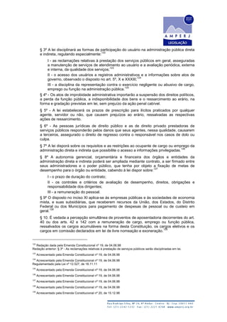 § 3º A lei disciplinará as formas de participação do usuário na administração pública direta
e indireta, regulando especialmente:
122
I - as reclamações relativas à prestação dos serviços públicos em geral, asseguradas
a manutenção de serviços de atendimento ao usuário e a avaliação periódica, externa
e interna, da qualidade dos serviços;
123
II - o acesso dos usuários a registros administrativos e a informações sobre atos de
governo, observado o disposto no art. 5º, X e XXXIII;
124
III - a disciplina da representação contra o exercício negligente ou abusivo de cargo,
emprego ou função na administração pública.
125
§ 4º - Os atos de improbidade administrativa importarão a suspensão dos direitos políticos,
a perda da função pública, a indisponibilidade dos bens e o ressarcimento ao erário, na
forma e gradação previstas em lei, sem prejuízo da ação penal cabível.
§ 5º - A lei estabelecerá os prazos de prescrição para ilícitos praticados por qualquer
agente, servidor ou não, que causem prejuízos ao erário, ressalvadas as respectivas
ações de ressarcimento.
§ 6º - As pessoas jurídicas de direito público e as de direito privado prestadoras de
serviços públicos responderão pelos danos que seus agentes, nessa qualidade, causarem
a terceiros, assegurado o direito de regresso contra o responsável nos casos de dolo ou
culpa.
§ 7º A lei disporá sobre os requisitos e as restrições ao ocupante de cargo ou emprego da
administração direta e indireta que possibilite o acesso a informações privilegiadas.
126
§ 8º A autonomia gerencial, orçamentária e financeira dos órgãos e entidades da
administração direta e indireta poderá ser ampliada mediante contrato, a ser firmado entre
seus administradores e o poder público, que tenha por objeto a fixação de metas de
desempenho para o órgão ou entidade, cabendo à lei dispor sobre:
127
I - o prazo de duração do contrato;
II - os controles e critérios de avaliação de desempenho, direitos, obrigações e
responsabilidade dos dirigentes;
III - a remuneração do pessoal.
§ 9º O disposto no inciso XI aplica-se às empresas públicas e às sociedades de economia
mista, e suas subsidiárias, que receberem recursos da União, dos Estados, do Distrito
Federal ou dos Municípios para pagamento de despesas de pessoal ou de custeio em
geral.
128
§ 10. É vedada a percepção simultânea de proventos de aposentadoria decorrentes do art.
40 ou dos arts. 42 e 142 com a remuneração de cargo, emprego ou função pública,
ressalvados os cargos acumuláveis na forma desta Constituição, os cargos eletivos e os
cargos em comissão declarados em lei de livre nomeação e exoneração.
129
122
Redação dada pela Emenda Constitucional nº 19, de 04.06.98
Redação anterior: § 3º - As reclamações relativas à prestação de serviços públicos serão disciplinadas em lei.
123
Acrescentado pela Emenda Constitucional nº 19, de 04.06.98
124
Acrescentado pela Emenda Constitucional nº 19, de 04.06.98
Regulamentado pela Lei nº 12.527, de 18.11.11
125
Acrescentado pela Emenda Constitucional nº 19, de 04.06.98
126
Acrescentado pela Emenda Constitucional nº 19, de 04.06.98
127
Acrescentado pela Emenda Constitucional nº 19, de 04.06.98
128
Acrescentado pela Emenda Constitucional nº 19, de 04.06.98
129
Acrescentado pela Emenda Constitucional nº 20, de 15.12.98
 