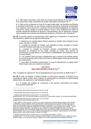 § 11. Não serão computadas, para efeito dos limites remuneratórios de que trata o inciso
XI do caput deste artigo, as parcelas de caráter indenizatório previstas em lei.
130
§ 12. Para os fins do disposto no inciso XI do caput deste artigo, fica facultado aos Estados
e ao Distrito Federal fixar, em seu âmbito, mediante emenda às respectivas Constituições
e Lei Orgânica, como limite único, o subsídio mensal dos Desembargadores do respectivo
Tribunal de Justiça, limitado a noventa inteiros e vinte e cinco centésimos por cento do
subsídio mensal dos Ministros do Supremo Tribunal Federal, não se aplicando o disposto
neste parágrafo aos subsídios dos Deputados Estaduais e Distritais e dos Vereadores.
131
Art. 38. Ao servidor público da administração direta, autárquica e fundacional, no exercício de
mandato eletivo, aplicam-se as seguintes disposições:
132
I - tratando-se de mandato eletivo federal, estadual ou distrital, ficará afastado de seu
cargo, emprego ou função;
II - investido no mandato de Prefeito, será afastado do cargo, emprego ou função,
sendo-lhe facultado optar pela sua remuneração;
III - investido no mandato de Vereador, havendo compatibilidade de horários,
perceberá as vantagens de seu cargo, emprego ou função, sem prejuízo da
remuneração do cargo eletivo, e, não havendo compatibilidade, será aplicada a norma
do inciso anterior;
IV - em qualquer caso que exija o afastamento para o exercício de mandato eletivo,
seu tempo de serviço será contado para todos os efeitos legais, exceto para promoção
por merecimento;
V - para efeito de benefício previdenciário, no caso de afastamento, os valores serão
determinados como se no exercício estivesse.
SEÇÃO II
DOS SERVIDORES PÚBLICOS133
Obs.: A redação do Caput do Art. 39, foi restabelecida por força de liminar na ADIN 2135-4.
134
Art. 39. A União, os Estados, o Distrito Federal e os Municípios instituirão, no âmbito de sua
competência, regime jurídico único e planos de carreira para os servidores da administração
pública direta, das autarquias e das fundações públicas.
135
§ 1º A fixação dos padrões de vencimento e dos demais componentes do sistema
remuneratório observará:
136
130
Acrescentado pela Emenda Constitucional nº 20, de 15.12.98
131
Acrescentado pela Emenda Constitucional nº 47, de 05.07.05
132
Redação dada pela Emenda Constitucional nº 19, de 04.06.98
Redação anterior: Art. 38. Ao servidor público em exercício de mandato eletivo aplicam- se as seguintes disposições:
133
Redação dada pela Emenda Constitucional nº 18, de 05.02.98
Redação anterior: Dos servidores públicos civis
134
Obs.: ADIN nº 2135-4, decisão: O Tribunal, por maioria, vencidos os Senhores Ministros Nelson Jobim, Ricardo
Lewandowski e Joaquim Barbosa, deferiu parcialmente a medida cautelar para suspender a eficácia do artigo 39,
caput, da Constituição Federal, com a redação da Emenda Constitucional nº 19, de 04 de junho de 1998, tudo nos
termos do voto do relator originário, Ministro Néri da Silveira, esclarecido, nesta assentada, que a decisão – como é
próprio das medidas cautelares – terá efeitos ex nunc, subsistindo a legislação editada nos termos da emenda
declarada suspensa. Votou a Presidente, Ministra Ellen Gracie, que lavrará o acórdão. Não participaram da votação a
Senhora Ministra Cármen Lúcia e o Senhor Ministro Gilmar Mendes por sucederem, respectivamente, aos Senhores
Ministros Nelson Jobim e Néri da Silveira. Plenário, 02.08.2007.
135
Redação dada pela Emenda Constitucional nº 19, de 04.06.98 (Vide ADIN nº 2.135-4)
Redação da EC nº 19: Art. 39. A União, os Estados, o Distrito Federal e os Municípios instituirão conselho de política
de administração e remuneração de pessoal, integrado por servidores designados pelos respectivos Poderes.
 